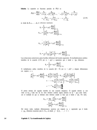 Solución. La expansión en fracciones parciales de F(s) es:
bz bFl
b
r
+ ~ + . - * + (s + pl)r-l + (s + pl)’(s + PIY
%+1 ar+2 %l
+ -+ (2-19)
s + Pr+1
-+...+
s+pr+z s + Pn
en donde b,, b,-1,. . . , 61 se obtienen mediante:
Las relaciones anteriores para las b se obtienen del modo siguiente. Si multiplicamos ambos
miembros de la ecuación (2-19) por (s + ~1)’ y suponemos que s tiende a -pi, obtenemos
Si multiplicamos ambos miembros de la ecuación (2- 19) por (s + ~1)’ y después diferenciamos
con respecto a s,
+
. . . + a d (s + PI)
n ds
[ 1s +P”
El primer término del segundo miembro de esta ecuación desaparece. El segundo término se con-
vierte en b,-1. Cada uno de los otros términos contiene alguna potencia de (s + pi) como factor,
con el resultado de que se eliminan estos términos cuando se hace que s tienda a -PI. Por tanto,
Del mismo modo, mediante diferenciaciones sucesivas con respecto as, y suponiendo que s tienda
a -pl, obtenemos ecuaciones para la b,-i, en donde j = 2,3,. . . , r - 1.
54 Capítulo 2 / La transformada de Laplace
 