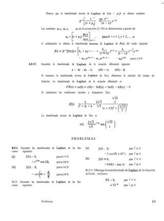 Observe que la transformada inversa de Laplace de l/(s + ~1)” se obtiene mediante
ce-l [ 1(s +lpl)
fP-1=(n-l)!e-P”
Las constantes a,+l, a,+z, . . . , a, en la ecuación (2-19) se determinan a partir de
parak=r+l,r+2 ,...,n
A continuación se obtiene la transformada inversa de Laplace de F(s) del modo siguiente:
f(t) = P[F(s)] =
[
b, + b,t + . . . + b,, P + br
(r - 2)!
(-1>’ t’-’ eepl‘
r .
1+ a,+le-Pr+lt + arcZe-Pr+zf + . . . + ane-P.f
, para t 2 0
A-2-17. Encuentre la transformada de Laplace de la ecuación diferencial siguiente:
X + 3i + 6x = 0, x(O) = 0, X(O) = 3
Si tomamos la transformada inversa de Laplace de X(s), obtenemos la solución del tiempo x(t).
Solución. La transformada de Laplace de la ecuación diferencial es
s’X(s) - sx(0) - X(O) + 3sX(s) - 3x(O) + 6X(s) = 0
Si sustituimos las condiciones iniciales y despejamos X(s),
vi3
X(s) = 3 2ti
sz+3s+6=iz-
~*
La transformada inversa de Laplace de X(s) es
2x4-e-1.5t sen
44 = ti
ui3
( i
- t
2
PROBLEMAS
B-2-1. Encuentre las transformadas de Laplace de las fun-
ciones siguientes:
(4 fa) = 0, para t < 0
= e4.4t cos 12t, para t Z 0
(b) f2W = 0, para t < 0
= sen 4 +
( “13
para t 2 0
B-2-2. Encuentre las transformadas de Laplace de las fun-
ciones siguientes:
(4 fl(t) = 0, para t < 0
= 3 sen (9 + 45”) para t 2 0
(b) fX4 = 0, para t < 0
= 0.03(1- cos 2t) para t 2 0
B-2-3. Obtenga la transformada de Laplace de la función
definida mediante
f(t) = 0, para t < 0
= t2eat para t 2_ 0
Problemas 55
 