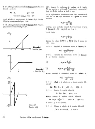 B-2-4. Obtenga la transformada de Laplace de la función
definida mediante
f(t) = 0, para t < 0
= cos 2wt cos 3wt, para t 2 0
B-2-5. ¿Cuál es la transformada de Laplace de la función
f(t) que se muestra en la figura 2-5?
B-2-6. Obtenga la transformada de Laplace de la función
f(t) que se muestra en la figura 2-6.
b
FiguraZS
0 a a+b 7 Función At).
_ Figura26
B-2-7. Encuentre la transformada de Laplace de la función
f(t) que aparece en la figura 2-7. Asimismo, encuentre el
límite de (ecf(t)] conforme a tiende a cero.
B-2-8. Aplicando el teorema de valor final, encuentre el
valor final de f(r) cuya transformada de Laplace se obtiene
mediante
F(s) = 10
s(s + 1)
Verifique este resultado tomando la transformada inversa
de Laplace de F(s) y suponiendo que t + m.
B-2-9. Dado
F(s) = (s +l 2)2
determine los valores def(O+) y ño+). (Use el teorema de
valor inicial.)
B-2-10. Encuentre la transformada inversa de Laplace de:
F(s) =
s + l
s(s2 + s + 1)
B-2-11. Encuentre las transformadas inversas de Laplace
de las funciones siguientes:
F2(s) = (s +“s>; “, .q2
t Función f(t).
B-2-12. Encuentre la transformada inversa de Laplace de
a2
Figura27
Función f(t).
F(s) =
1
s2(2 + w2)
B-2-13. ¿Cuál es la solución de la siguiente ecuación dife-
rencial?
2x+7i+3x=o, x(O) = 3, X(O) = 0
B-2-14. Resuelva la ecuación diferencial
x + 2x = S(t), x(O-) = 0
B-2-15. Resuelva la siguiente ecuación diferencial:
x+ 25w,x + w$x = 0, x(O) = a, X(O) = b
en donde a y b son constantes.
B-2-16. Obtenga la solución de la ecuación diferencial
X + ax = A sen ot, x (0) = b
56 Capítulo 2 / La transformada de Laplace
 