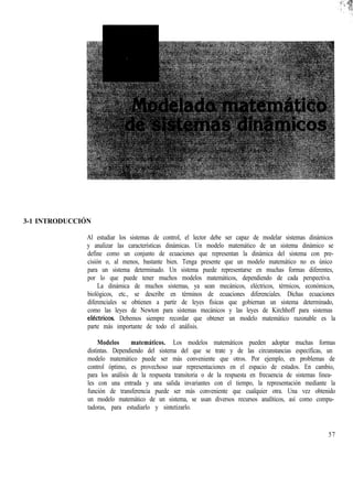 3-1 INTRODUCCIÓN
Al estudiar los sistemas de control, el lector debe ser capaz de modelar sistemas dinámicos
y analizar las características dinámicas. Un modelo matemático de un sistema dinámico se
define como un conjunto de ecuaciones que representan la dinámica del sistema con pre-
cisión o, al menos, bastante bien. Tenga presente que un modelo matemático no es único
para un sistema determinado. Un sistema puede representarse en muchas formas diferentes,
por lo que puede tener muchos modelos matemáticos, dependiendo de cada perspectiva.
La dinámica de muchos sistemas, ya sean mecánicos, eléctricos, térmicos, económicos,
biológicos, etc., se describe en términos de ecuaciones diferenciales. Dichas ecuaciones
diferenciales se obtienen a partir de leyes físicas que gobiernan un sistema determinado,
como las leyes de Newton para sistemas mecánicos y las leyes de Kirchhoff para sistemas
electrices. Debemos siempre recordar que obtener un modelo matemático razonable es la
parte más importante de todo el análisis.
Modelos matemáticos. Los modelos matemáticos pueden adoptar muchas formas
distintas. Dependiendo del sistema del que se trate y de las circunstancias específicas, un
modelo matemático puede ser más conveniente que otros. Por ejemplo, en problemas de
control óptimo, es provechoso usar representaciones en el espacio de estados. En cambio,
para los análisis de la respuesta transitoria o de la respuesta en frecuencia de sistemas linea-
les con una entrada y una salida invariantes con el tiempo, la representación mediante la
función de transferencia puede ser más conveniente que cualquier otra. Una vez obtenido
un modelo matemático de un sistema, se usan diversos recursos analíticos, así como compu-
tadoras, para estudiarlo y sintetizarlo.
57
 