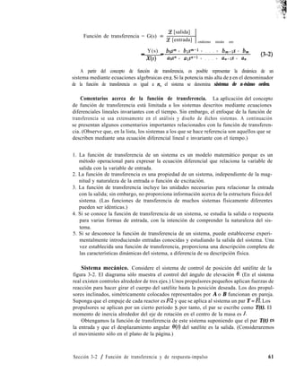 Función de transferencia = G(s) =
Ce [salida]
Ce [entrada] condiciones iniciales cero
_ Y(s) _ blp + bp-1 + . . . + bm-1s + 6,
X(s) U@Y” + als”-’ + . . . + un-1s + un
(3-2)
A partir del concepto de función de transferencia, es posible representar la dinámica de un
sistema mediante ecuaciones algebraicas en s. Si la potencia más alta de s en el denominador
de la función de transferencia es igual a >t, el sistema se denomina sistema de n-ésimo orden.
Comentarios acerca de la función de transferencia. La aplicación del concepto
de función de transferencia está limitada a los sistemas descritos mediante ecuaciones
diferenciales lineales invariantes con el tiempo. Sin embargo, el enfoque de la función de
transferencia se usa extensamente en el análisis y diseño de dichos sistemas. A continuación
se presentan algunos comentarios importantes relacionados con la función de transferen-
cia. (Observe que, en la lista, los sistemas a los que se hace referencia son aquellos que se
describen mediante una ecuación diferencial lineal e invariante con el tiempo.)
1. La función de transferencia de un sistema es un modelo matemático porque es un
método operacional para expresar la ecuación diferencial que relaciona la variable de
salida con la variable de entrada.
2. La función de transferencia es una propiedad de un sistema, independiente de la mag-
nitud y naturaleza de la entrada o función de excitación.
3. La función de transferencia incluye las unidades necesarias para relacionar la entrada
con la salida; sin embargo, no proporciona información acerca de la estructura física del
sistema. (Las funciones de transferencia de muchos sistemas físicamente diferentes
pueden ser idénticas.)
4. Si se conoce la función de transferencia de un sistema, se estudia la salida o respuesta
para varias formas de entrada, con la intención de comprender la naturaleza del sis-
tema.
5. Si se desconoce la función de transferencia de un sistema, puede establecerse experi-
mentalmente introduciendo entradas conocidas y estudiando la salida del sistema. Una
vez establecida una función de transferencia, proporciona una descripción completa de
las características dinámicas del sistema, a diferencia de su descripción física.
Sistema mecánico. Considere el sistema de control de posición del satélite de la
figura 3-2. El diagrama sólo muestra el control del ángulo de elevación 0. (En el sistema
real existen controles alrededor de tres ejes.) Unos propulsores pequeños aplican fuerzas de
reacción para hacer girar el cuerpo del satélite hasta la posición deseada. Los dos propul-
sores inclinados, simétricamente colocados representados por A o B funcionan en pareja.
Suponga que el empuje de cada reactor es F/2 y que se aplica al sistema un par T = Fl. Los
propulsores se aplican por un cierto periodo y, por tanto, el par se escribe como T(t). El
momento de inercia alrededor del eje de rotación en el centro de la masa es J.
Obtengamos la función de transferencia de este sistema suponiendo que el par T(t) ,gs
la entrada y que el desplazamiento angular e(t) del satélite es la salida. (Consideraremos
el movimiento sólo en el plano de la página.)
Sección 3-2 / Función de transferencia y de respuesta-impulso 61
 