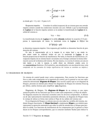 y(t) =
I
:(r)g(t - z) dz
0
= (3-4)
en donde g(t) = 0 y x(t) = 0 para t < 0.
Respuesta-impulso. Considere la salida (respuesta) de un sistema para una entrada
impulso unitario cuando las condiciones iniciales son cero. Debido a que la transformada
. de Laplace de la función impulso unitario es la unidad, la transformada de Laplace de la
salida del sistema es
Y(s) = G(s)
La transformada inversa de Laplace de la salida obtenida mediante la ecuación (3-5) pro-
porciona la respuesta-impulso del sistema. La transformada inversa de Laplace de G(s),0 bien
~-l[Wl = sN
se denomina respuesta-impulso. Esta respuesta g(t) también se denomina función de pon-
deración del sistema.
Por tanto, la respuesta-impulso g(t) es la respuesta de un sistema lineal a una entrada im-
pulso unitario cuando las condiciones iniciales son cero. La transformada de Laplace de esta
función proporciona la función de transferencia. Por tanto, la función de transferencia y la
respuesta-impulso de un sistema lineal e invariante con el tiempo contienen la misma infor-
mación acerca de la dinámica del sistema. De esta manera, si se excita el sistema con una en-
trada impulso y se mide la respuesta, es posible obtener una información completa acerca de
sus caracterfsticas dinámicas. (En la práctica, una entrada pulso con una duración muy corta
comparada con las constantes de tiempo significativas del sistema se considera un impulso.)
3-3 DIAGRAMAS DE BLOQUES
Un sistema de control puede tener varios componentes. Para mostrar las funciones que
lleva a cabo cada componente en la ingeniería de control, por lo general se usa una repre-
sentación denominada diagrama de bloques. Esta sección explica qué es un diagrama de
bloques, presenta un método para obtener los diagramas de bloques de sistemas físicos y,
por último, analiza técnicas para simplificar tales diagramas.
Diagramas de bloques. Un diagrama de bloques de un sistema es una repre-
sentación gráfica de las funciones que lleva a cabo cada componente y el flujo de señales.
Tal diagrama muestra las relaciones existentes entre los diversos componentes. A diferen-
cia de una representación matemática puramente abstracta, un diagrama de bloques tiene
la ventaja de indicar en forma más realista el flujo de las señales del sistema real.
En un diagrama de bloques se enlazan una con otra todas las variables del sistema, me-
diante bloques funcionales. El bloque funcional o simplemente bloque es un símbolo para
representar la operación matemática que sobre la señal de entrada hace el bloque para pro-
ducir la salida. Las funciones de transferencia de los componentes por lo general se intro-
ducen en los bloques correspondientes, que se conectan mediante flechas para indicar la
Sección 3-3 / Diagramas de bloques 63
 