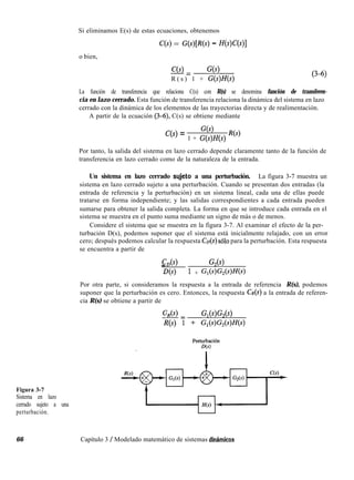 Si eliminamos E(s) de estas ecuaciones, obtenemos
Figura 3-7
Sistema en lazo
cerrado sujeto a una
perturbación.
C(s) = G(sWW - fWC@)l
o bien,
C(s)-= G(s)
R ( s ) 1 + G(s)H(s)
(34)
La función de transferencia que relaciona C(s) con R(s) se denomina función de transferen-
cia en lazo cerrado. Esta función de transferencia relaciona la dinámica del sistema en lazo
cerrado con la dinámica de los elementos de las trayectorias directa y de realimentación.
A partir de la ecuación (3-6), C(s) se obtiene mediante
C(s) = G(s)
1 + G(s)H(s) R(s)
Por tanto, la salida del sistema en lazo cerrado depende claramente tanto de la función de
transferencia en lazo cerrado como de la naturaleza de la entrada.
Un sistema en lazo cerrado sqjeto a una perturbación. La figura 3-7 muestra un
sistema en lazo cerrado sujeto a una perturbación. Cuando se presentan dos entradas (la
entrada de referencia y la perturbación) en un sistema lineal, cada una de ellas puede
tratarse en forma independiente; y las salidas correspondientes a cada entrada pueden
sumarse para obtener la salida completa. La forma en que se introduce cada entrada en el
sistema se muestra en el punto suma mediante un signo de más o de menos.
Considere el sistema que se muestra en la figura 3-7. Al examinar el efecto de la per-
turbación D(s), podemos suponer que el sistema está inicialmente relajado, con un error
cero; después podemos calcular la respuesta CD(S) ~610 para la perturbación. Esta respuesta
se encuentra a partir de
CD(S)_ G,(s)
D(s) 1 + G,(s)G,(s)Ws)
Por otra parte, si consideramos la respuesta a la entrada de referencia R(s), podemos
suponer que la perturbación es cero. Entonces, la respuesta CR(S) a la entrada de referen-
cia R(s) se obtiene a partir de
s= ‘%(s)Gz(s)
Ns) 1 + G,WW)Ns)
66 Capítulo 3 / Modelado matemático de sistemas dinclmicos
 