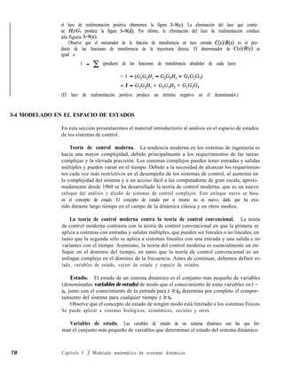 el lazo de realimentación positiva obtenemos la figura 3-9(c). La eliminación del lazo que contie-
ne Z&/Gr produce la figura 3-9(d). Por último, la eliminación del lazo de realimentación conduce
ala figura 3-9(e).
Observe que el numerador de la función de transferencia en lazo cerrado C(s)lR(s) es el pro-
ducto de las funciones de transferencia de la trayectoria directa. El denominador de C(s)lR(s) es
igual a
1 - c (producto de las funciones de transferencia alrededor de cada lazo)
= 1 - (GIGZHl - G,G,H, - GIG,G,)
= 1 - G,G,H, + G,G,H, + G,G,G,
(El lazo de realimentación positiva produce un término negativo en el denominador.)
3-4 MODELADO EN EL ESPACIO DE ESTADOS
En esta sección presentaremos el material introductorio al análisis en el espacio de estados
de los sistemas de control.
Teoría de control moderna. La tendencia moderna en los sistemas de ingeniería es
hacia una mayor complejidad, debido principalmente a los requerimientos de las tareas
complejas y la elevada precisión. Los sistemas complejos pueden tener entradas y salidas
múltiples y pueden variar en el tiempo. Debido a la necesidad de alcanzar los requerimien-
tos cada vez más restrictivos en el desempeño de los sistemas de control, al aumento en
la complejidad del sistema y a un acceso fácil a las computadoras de gran escala, aproxi-
madamente desde 1960 se ha desarrollado la teoría de control moderna, que es un nuevo
enfoque del análisis y diseño de sistemas de control complejos. Este enfoque nuevo se basa
en el concepto de estado. El concepto de estado por sí mismo no es nuevo, dado que ha exis-
tido durante largo tiempo en el campo de la dinámica clásica y en otros medios.
La teoría de control moderna contra la teoría de control convencional. La teoría
de control moderna contrasta con la teoría de control convencional en que la primera se
aplica a sistemas con entradas y salidas múltiples, que pueden ser lineales o no lineales, en
tanto que la segunda sólo se aplica a sistemas lineales con una entrada y una salida e in-
variantes con el tiempo. Asimismo, la teoría del control moderna es esencialmente un en-
foque en el dominio del tiempo, en tanto que la teoría de control convencional es un
enfoque complejo en el dominio de la frecuencia. Antes de continuar, debemos definir es-
tado, variables de estado, vector de estado y espacio de estados.
Estado. El estado de un sistema dinámico es el conjunto más pequeño de variables
(denominadas variables de estado) de modo que el conocimiento de estas variables en t =
to, junto con el conocimiento de la entrada para t 2 ta, determina por completo el compor-
tamiento del sistema para cualquier tiempo t 2 to.
Observe que el concepto de estado de ningún modo está limitado a los sistemas físicos.
Se puede aplicar a sistemas biológicos, económicos, sociales y otros.
Variables de estado. Las variables de estado de un sistema dinámico son las que for-
man el conjunto más pequeño de variables que determinan el estado del sistema dinámico.
70 Capítulo 3 / Modelado matemático de sistemas dinámicos
 