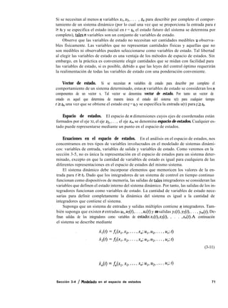 Si se necesitan al menos ~t variables ~1, ~2, . . . , x,, para describir por completo el compor-
tamiento de un sistema dinámico (por lo cual una vez que se proporciona la entrada para t
2 fo y se especifica el estado inicial en t = to, el estado futuro del sistema se determina por
completo), tales n variables son un conjunto de variables de estado.
Observe que las variables de estado no necesitan ser cantidades medibles u observa-
bles físicamente. Las variables que no representan cantidades físicas y aquellas que no
son medibles ni observables pueden seleccionarse como variables de estado. Tal libertad
al elegir las variables de estado es una ventaja de los métodos de espacio de estados. Sin
embargo, en la práctica es conveniente elegir cantidades que se midan con facilidad para
las variables de estado, si es posible, debido a que las leyes del control óptimo requerirán
la realimentación de todas las variables de estado con una ponderación conveniente.
Vector de estado. Si se necesitan n variables de estado para describir por completo el
comportamiento de un sistema determinado, estas II variables de estado se consideran los ~t
componentes de un vector x. Tal vector se denomina vector de estado. Por tanto un vector de
estado es aquel que determina de manera única el estado del sistema x(t) para cualquier tiempo
t 2 fo, una vez que se obtiene el estado en t = to y se especifica la entrada u(t) para t 2 to.
Espacio de estados. El espacio de n dimensiones cuyos ejes de coordenadas están
formados por el eje XI, el eje ~2,. . . , el eje x,, se denomina espacio de estados. Cualquier es-
tado puede representarse mediante un punto en el espacio de estados.
Ecuaciones en el espacio de estados. En el análisis en el espacio de estados, nos
concentramos en tres tipos de variables involucrados en el modelado de sistemas dinámi-
cos: variables de entrada, variables de salida y variables de estado. Como veremos en la
sección 3-5, no es única la representación en el espacio de estados para un sistema deter-
minado, excepto en que la cantidad de variables de estado es igual para cualquiera de las
diferentes representaciones en el espacio de estados del mismo sistema.
El sistema dinámico debe incorporar elementos que memoricen los valores de la en-
trada para t 2 tl. Dado que los integradores de un sistema de control en tiempo continuo
funcionan como dispositivos de memoria, las salidas de tales integradores se consideran las
variables que definen el estado interno del sistema dinámico. Por tanto, las salidas de los in-
tegradores funcionan como variables de estado. La cantidad de variables de estado nece-
sarias para definir completamente la dinámica del sistema es igual a la cantidad de
integradores que contiene el sistema.
Suponga que un sistema de entradas y salidas múltiples contiene ~t integradores. Tam-
bién suponga que existen r entradas UI, w.(t), . . . , uï(t) y m salidas y~(t), y*(t), . . . , ym(t). De-
finan salidas de los integradores como variables de estado:xl(t),x2(t), , . . ,x,(t).A continuación
el sistema se describe mediante
i,(t) = fn(q, x2, . . . , xn; Ul, u2, . . . 9u,; t)
(3-11)
71Sección 3-4 / Msdelado en el espacio de estados
 