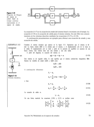 Figura3-10
Diagrama de bloques
del sistema de
control lineal en
tiempo continuo
representado en el
espacio de estados.
NO
l
La ecuación (3-17) es la ecuación de estado del sistema lineal e invariante con el tiempo. La
ecuación (3-18) es la ecuación de salida para el mismo sistema. En este libro nos concen-
traremos en los sistemas descritos mediante las ecuaciones (3-17) y (3-18).
A continuación presentaremos un ejemplo para obtener una ecuación de estado y una
ecuación de salida.
EJEMPLO 3-2 Considere el sistema mecánico que aparece en la figura 3-11. Suponemos que el sistema es li-
neal. La fuerza externa u(t) es la entrada para el sistema, y el desplazamiento y(t) de la masa es
la salida. El desplazamiento y(t) se mide a partir de la posición de equilibrio en ausencia de una
fuerza externa. Este sistema tiene una sola entrada y una sola salida.
A partir del diagrama, la ecuación del sistema es
mji + bj + ky = u (3-19)
Este sistema es de segundo orden, lo cual significa que el sistema contiene‘dos integradores. De-
finamos las variables de estado xi(t) y xz(t) como
Xl@) = YO)
x2w = LO)
A continuación obtenemos
x, = x,
Figura3-11
Sistema mecánico.
&=;(-ky-bj)+;u
o bien
La ecuación de salida es
Y = Xl
En una forma matricial, las ecuaciones (3-20) y (3-21) se escriben como
[::]=[:; :J:]+[;]u
(3-20)
(3-21)
(3-22)
(3-23)
Sección 34 / Modelado en el espacio de estados 73
 