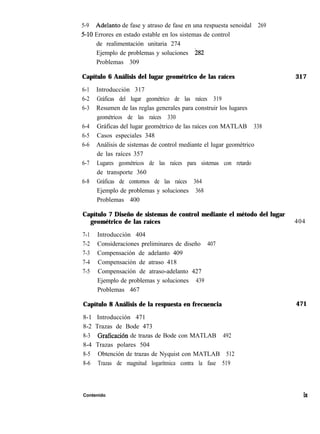 5-9 Adelanta de fase y atraso de fase en una respuesta senoidal 269
5-10 Errores en estado estable en los sistemas de control
de realimentación unitaria 274
Ejemplo de problemas y soluciones !282
Problemas 309
Capítulo 6 Análisis del lugar geométrico de las raíces 317
6-1
6-2
6-3
6-4
6-5
6-6
6-7
6-8
Introducción 317
Gráficas del lugar geométrico de las raíces 319
Resumen de las reglas generales para construir los lugares
geométricos de las raíces 330
Gráficas del lugar geométrico de las raíces con MATLAB 338
Casos especiales 348
Análisis de sistemas de control mediante el lugar geométrico
de las raíces 357
Lugares geométricos de las raíces para sistemas con retardo
de transporte 360
Gráficas de contornos de las raíces 364
Ejemplo de problemas y soluciones 368
Problemas 400
Capítulo 7 Diseño de sistemas de control mediante el método del lugar
geométrico de las raíces 404
7-1 Introducción 404
7-2 Consideraciones preliminares de diseño 407
7-3 Compensación de adelanto 409
7-4 Compensación de atraso 418
7-5 Compensación de atraso-adelanto 427
Ejemplo de problemas y soluciones 439
Problemas 467
Capítulo 8 Análisis de la respuesta en frecuencia
8-1 Introducción 471
8-2 Trazas de Bode 473
8-3 Graficación de trazas de Bode con MATLAB 492
8-4 Trazas polares 504 ’
8-5 Obtención de trazas de Nyquist con MATLAB 512
8-6 Trazas de magnitud logarítmica contra la fase 519
471
Contenido ix
 