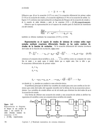 en donde
c = [l 0 *** O]
[Observe que D en la ecuación (3-27) es cero.] La ecuación diferencial de primer orden
(3-35) es la ecuación de estado, y la ecuación algebraica (3-36) es la ecuación de salida. La
figura 3-13 contiene una representación en diagrama de bloques de la ecuación de estado y
de la ecuación de salida obtenidas a partir de las ecuaciones (3-35) y (3-36),respectivamente.
Observe que la representación en el espacio de estados para la función de transferen-
cia del sistema
Y(s) 1- =
U(s) s” + upn-l + . **+ an-,s + a,
también se obtiene mediante las ecuaciones (3-35) y (3-36).
Representación en el espacio de estados de sistemas de n-ésimo orden repre-
sentadas mediante ecuaciones diferenciales lineales en las cuales contiene de-
rivadas de la función de excitación. Si la ecuación diferencial del sistema involucra
derivadas de la función de excitación, tales como
(n)
y + a:;l) + . . . + anelj + u,y = bJ? + $;u” + . . . + b,J¿ + b,u (3-37)
entonces el conjunto de IZ variables y, y, jj, . . . ,
(n-l)
y no califica como un conjunto de varia-
bles de estado y no puede usarse el método directo que se empleó antes. Esto se debe a que
n ecuaciones diferenciales de primer orden
(n) (n-l)
x, = -u,x, - une1x2 - . . *- u,x, + b,u + b,u + ***+ b,u
en donde XI = y, pueden no conducir a una solución única.
El problema principal al definir las variables de estado para este caso estriba en los tér-
minos que están derivados del segundo miembro de la última de las 12 ecuaciones prece-
dentes. Las variables de estado deben ser de tal modo que eliminen las derivadas de u en
la ecuación de estado.
Una forma de obtener una ecuación de estado y una ecuación de salida es definir las
siguientes IZ variables como un conjunto de n variables de estado:
Figura 3-13
Representación en diagrama
de bloques de una ecuación de
estado y una ecuación de
salida obtenidas mediante las
ecuaciones (3-35)
y (3-36), respectivamente.
al a2 4-1 an
78 Capítulo 3 / Modelado matemático de sistemas dinámicos
 