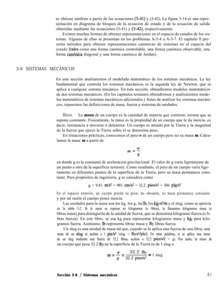se obtiene también a partir de las ecuaciones (341) y (3-42). La figura 3-14 es una repre-
sentación en diagrama de bloques de la ecuación de estado y de la ecuación de salida
obtenidas mediante las ecuaciones (3-41) y (3-42) respectivamente.
Existen muchas formas de obtener representaciones en el espacio de estados de los sis-
temas. Algunas de ellas se presentan en los problemas A-3-4 a A-3-7. El capítulo ll pre-
senta métodos para obtener representaciones canónicas de sistemas en el espacio del
estado (tales como una forma canónica controlable, una forma canónica observable, una
forma canónrca diagonal y una forma canónica de Jordan).
3-6 SISTEMAS MECÁNICOS
En esta sección analizaremos el modelado matemático de los sistemas mecánicos. La ley
fundamental que controla los sistemas mecánicos es la segunda ley de Newton, que se
aplica a cualquier sistema mecánico. En esta sección, obtendremos modelos matemáticos
de dos sistemas mecánicos. (En los capítulos restantes obtendremos y analizaremos mode-
los matemáticos de sistemas mecánicos adicionales.) Antes de analizar los sistemas mecáni-
cos, repasemos las definiciones de masa, fuerza y sistemas de unidades.
Masa. La masa de un cuerpo es la cantidad de materia que contiene, misma que se
supone constante. Físicamente, la masa es la propiedad de un cuerpo que le da inercia, es
decir, resistencia a moverse o detenerse. Un cuerpo es atraído por la Tierra y la magnitud
de la fuerza que ejerce la Tierra sobre él se denomina peso.
En situaciones prácticas, conocemos el peso w de un cuerpo pero no su masa m. Calcu-
lamos la masa m a partir de
en donde g es la constante de aceleración gravitacional. El valor de g varía ligeramente de
un punto a otro de la superficie terrestre. Como resultado, el peso de un cuerpo varía lige-
ramente en diferentes puntos de la superficie de la Tierra, pero su masa permanece cons-
tante. Para propósitos de ingeniería, g se considera como
g = 9.81 m/s2 = 981 cmIs = 32.2 piesls2 = 386 plg/s2
En el espacio exterior, un cuerpo pierde su peso; no obstante, su masa permanece constante
y por tal razón el cuerpo posee inercia.
Las unidades para la masa son los kg, los g, las Ib, los kg+/m y el slug, como se aprecia
en la tabla 3-2. Si la masa se expresa en kilogramos (o libras), la llamamos kilogramos masa (o
libras masa) para distinguirla de la unidad de fuerza, que se denomina kilogramo fuerza (o li-
bras fuerza). En este libro, se usa kg para representar kilogramos masa y kgr para kilo-
gramos fuerza. Asimismo, Ib representa libras masa y lbf libras fuerza.
Un slug es una unidad de masa tal que, cuando se le aplica una fuerza de una libra, una
masa de un slug se acelera a 1 pie/s2 (slug = 1bps’Vpie). En otras palabras, si se aplica una masa
de un slug mediante una fuerza de 32.2 libras, acelera a 32.2 pies/s2( = g). Por tanto, la masa de
un cuerpo que pesa 32.2 lbf en la superficie de la Tierra es de 1 slug o
W 32.2 lbf _
m = 7 = 32.2 pie&
- 1 slug
Sección 3-6 / Sistemas mecánicos 8 1
 
