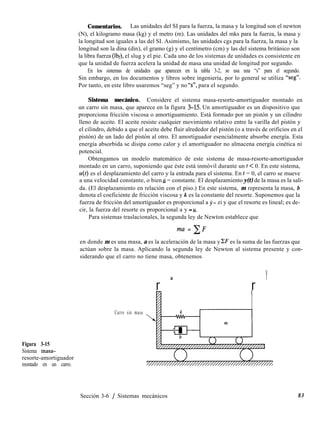 Comentarios. Las unidades del SI para la fuerza, la masa y la longitud son el newton
(N), el kilogramo masa (kg) y el metro (m). Las unidades del mks para la fuerza, la masa y
la longitud son iguales a las del SI. Asimismo, las unidades cgs para la fuerza, la masa y la
longitud son la dina (din), el gramo (g) y el centímetro (cm) y las del sistema británico son
la libra fuerza (lbf), el slug y el pie. Cada uno de los sistemas de unidades es consistente en
que la unidad de fuerza acelera la unidad de masa una unidad de longitud por segundo.
En los sistemas de unidades que aparecen en la tabla 3-2, se usa una “s” para el segundo.
Sin embargo, en los documentos y libros sobre ingeniería, por lo general se utiliza “seg”.
Por tanto, en este libro usaremos “seg” y no “s”, para el segundo.
Sistema mecánico. Considere el sistema masa-resorte-amortiguador montado en
un carro sin masa, que aparece en la figura 3-1.5. Un amortiguador es un dispositivo que
proporciona fricción viscosa o amortiguamiento. Está formado por un pistón y un cilindro
lleno de aceite. El aceite resiste cualquier movimiento relativo entre la varilla del pistón y
el cilindro, debido a que el aceite debe fluir alrededor del pistón (o a través de orificios en el
pistón) de un lado del pistón al otro. El amortiguador esencialmente absorbe energía. Esta
energía absorbida se disipa como calor y el amortiguador no almacena energía cinética ni
potencial.
Obtengamos un modelo matemático de este sistema de masa-resorte-amortiguador
montado en un carro, suponiendo que éste está inmóvil durante un t < 0. En este sistema,
u(t) es el desplazamiento del carro y la entrada para el sistema. En t = 0, el carro se mueve
a una velocidad constante, o bien z¿ = constante. El desplazamiento y(t) de la masa es la sali-
da. (El desplazamiento en relación con el piso.) En este sistema, m representa la masa, b
denota el coeficiente de fricción viscosa y k es la constante del resorte. Suponemos que la
fuerza de fricción del amortiguador es proporcional a $- zi y que el resorte es lineal; es de-
cir, la fuerza del resorte es proporcional a y - u.
Para sistemas traslacionales, la segunda ley de Newton establece que
mu = CF
en donde m es una masa, a es la aceleración de la masa y XF es la suma de las fuerzas que
actúan sobre la masa. Aplicando la segunda ley de Newton al sistema presente y con-
siderando que el carro no tiene masa, obtenemos
r
u
r
Y
Carro sin masa
Figura 3-15
Sistema masa-
resorte-amortiguador
montado en un carro.
Sección 3-6 / Sistemas mecánicos 83
 