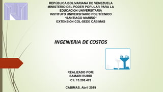 REPÚBLICA BOLIVARIANA DE VENEZUELA
MINISTERIO DEL PODER POPULAR PARA LA
EDUCACIÓN UNIVERSITARIA
INSTITUTO UNIVERSITARIO POLITÉCNICO
“SANTIAGO MARIÑO”
EXTENSIÓN COL-SEDE CABIMAS
INGENIERIA DE COSTOS
REALIZADO POR:
SAMARI RUBIO
C.I. 13.208.478
CABIMAS, Abril 2019
 