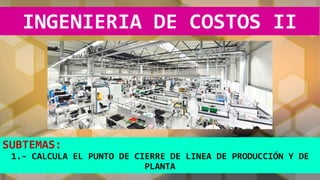 INGENIERIA DE COSTOS II
SUBTEMAS:
1.- CALCULA EL PUNTO DE CIERRE DE LINEA DE PRODUCCIÓN Y DE
PLANTA
 