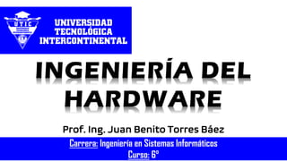 Prof. Ing. Juan Benito Torres Báez
INGENIERÍA DEL
HARDWARE
Carrera: Ingeniería en Sistemas Informáticos
Curso: 6°
 