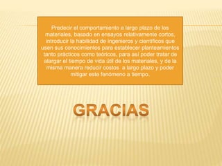 Predecir el comportamiento a largo plazo de los
materiales, basado en ensayos relativamente cortos,
introducir la habilidad de ingenieros y científicos que
usen sus conocimientos para establecer planteamientos
tanto prácticos como teóricos, para así poder tratar de
alargar el tiempo de vida útil de los materiales, y de la
misma manera reducir costos a largo plazo y poder
mitigar este fenómeno a tiempo.
 