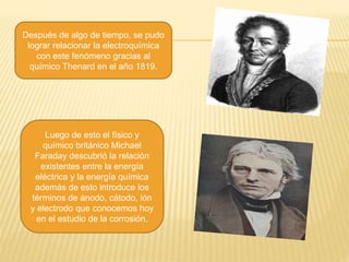 Después de algo de tiempo, se pudo
lograr relacionar la electroquímica
con este fenómeno gracias al
químico Thenard en el año 1819.
Luego de esto el físico y
químico británico Michael
Faraday descubrió la relación
existentes entre la energía
eléctrica y la energía química
además de esto introduce los
términos de ánodo, cátodo, ión
y electrodo que conocemos hoy
en el estudio de la corrosión.
 