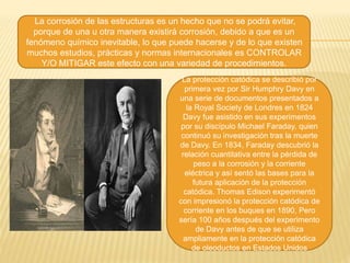 La corrosión de las estructuras es un hecho que no se podrá evitar,
porque de una u otra manera existirá corrosión, debido a que es un
fenómeno químico inevitable, lo que puede hacerse y de lo que existen
muchos estudios, prácticas y normas internacionales es CONTROLAR
Y/O MITIGAR este efecto con una variedad de procedimientos.
La protección catódica se describió por
primera vez por Sir Humphry Davy en
una serie de documentos presentados a
la Royal Society de Londres en 1824
Davy fue asistido en sus experimentos
por su discípulo Michael Faraday, quien
continuó su investigación tras la muerte
de Davy. En 1834, Faraday descubrió la
relación cuantitativa entre la pérdida de
peso a la corrosión y la corriente
eléctrica y así sentó las bases para la
futura aplicación de la protección
catódica. Thomas Edison experimentó
con impresionó la protección catódica de
corriente en los buques en 1890, Pero
sería 100 años después del experimento
de Davy antes de que se utiliza
ampliamente en la protección catódica
de oleoductos en Estados Unidos
 