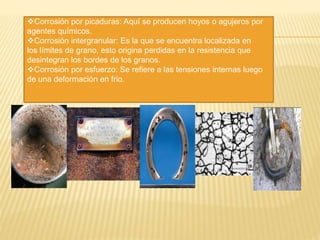 Corrosión por picaduras: Aquí se producen hoyos o agujeros por
agentes químicos.
Corrosión intergranular: Es la que se encuentra localizada en
los límites de grano, esto origina perdidas en la resistencia que
desintegran los bordes de los granos.
Corrosión por esfuerzo: Se refiere a las tensiones internas luego
de una deformación en frio.
 