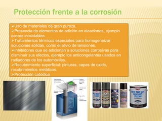 Protección frente a la corrosión
Uso de materiales de gran pureza.
Presencia de elementos de adición en aleaciones, ejemplo
aceros inoxidables
Tratamientos térmicos especiales para homogeneizar
soluciones sólidas, como el alivio de tensiones.
Inhibidores que se adicionan a soluciones corrosivas para
disminuir sus efectos, ejemplo los anticongelantes usados en
radiadores de los automóviles.
Recubrimiento superficial: pinturas, capas de oxido,
recubrimientos metálicos.
Protección catódica
 