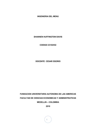 INGENIERIA DEL MENU<br />SHANNEN HUFFINGTON DAVIS<br />CODIGO 23102552<br />DOCENTE  CESAR OSORIO<br />FUNDACION UNIVERSITARIA AUTONOMA DE LAS AMERICAS<br />FACULTAD DE CIENCIAS ECONOMICAS Y ADMINISTRATIVAS<br />MEDELLIN – COLOMBIA<br />2010<br />CONTENIDO<br />PAGINTRODUCCIÓN41MENÚ51.1¿Qué es?51.2Historia del menú51.3Origen de la palabra menú71.4Categorías del menú81.5Los datos del menú81.6Estructura del menú81.7Diferentes tipos de menú91.8Léxico del menú102RECETA ESTÁNDAR122.1¿Qué es?122.2Ventajas de la receta estándar122.3Elaboración receta estándar132.4Valores receta estándar142.5Formato receta estándar153INGENIERIA DEL MENU163.1¿Qué es?163.2Que permite163.3El menú como principal herramienta de venta163.3.1Conocer al cliente163.3.2Conocer la operación 173.3.3Selección definitiva de platos183.3.4Balance del menú193.3.5Diseño de la carta203.3.5.1Errores de Diseño234MERCADEO Y MONTAJE DE UN MENU Y/O LA CARTA254.1Segmentación y posicionamiento en los mercados254.2Variables de segmentación de mercados254.3Identificación de mercados meta264.4Posicionamiento en el mercado265POPULARIDAD EN UN MENU285.1Popularidad Vs Rentabilidad285.2Periodo de recolección de datos285.3Ganancia Bruta, Costos, Porcentajes285.4Rentabilidad295.5Popularidad295.6Índice de popularidad305.7Características de popularidad30CONCLUSION34<br />INTRODUCCION<br />Este trabajo escrito pretende realizar una compilación documental para adentrarnos en el mundo de la cocina, el menú y la carta, con el objetivo general de enriquecer el acervo cultural de todos los interesados.<br />Proporciona también información general sobre la naturaleza de la gastronomía, el cual encierra un sinfín de matices, de percepciones y de términos; tantos, que es difícil hablar de un solo elemento, pero que a la vez, se va  más allá de la exacta definición enciclopédica que esconde el verdadero sentido del placer del conocimiento gastronómico. <br /> 1. MENU<br />¿Qué Es?<br />Es la relación de los diferentes platos que componen una comida ofrecida por un establecimiento hostelero por un precio fijo y determinado en el que va incluido pan, agua ó vino, servicio e impuesto.Es elaborado por el jefe de cocina de acuerdo con los precios de mercados. Cada establecimiento confeccionara libremente los menús conforme con el tipo de cocina que practica. Una vez confeccionado con sus grupos correspondientes, el jefe de cocina lo envía al maitre quien después de estudiarlo lo enviara a la imprenta y es costumbre en la mayoría de los hoteles hacer la impresión en varios idiomas.<br />Historia del Menú<br />Cuándo y cómo surgió el primer menú en el mundo es tema de polémica. Quienes dicen saber aseguran que se crearon en Francia a fines del siglo 18, en París y esto es un hecho innegable, como veremos más adelante. Pero sólo se refieren al mundo Occidental, y no debemos olvidar que existen otras fuentes gastronómicas refinadas, más antiguas, que han hecho contribuciones significativas a nuestra civilización: China, en particular y Oriente en general.<br /> <br />El aporte Chino es mucho más grande lo que pensamos. Sólo tenemos que trasladarnos al siglo XII, durante la dinastía Song, para descubrir que gran parte de nuestra sociedad culinaria “moderna” debe  sus comienzos al país del Kung Fu. Por entonces como lo revelan documentos de esos templos, ya funcionaba una infinidad de establecimientos de comidas, muchas de ellas con cortes netamente actuales: había propuestas de fast food, tabernas, casas de té  restaurantes de pastas, vinotecas que servían tapas y también hoteles.  La capital Hangzhon era un centro populoso y de avanzada para su época; entre otros puntos de interés, poseía  según Marco Polo, diez grandes mercados, cada uno dedicado a un solo tipo de mercadería; los había de pescado, arroz, carnes, mariscos, frutas y verduras y hasta de gusanos de seda.<br /> <br />El éxito de estas casas de alimentos y la vida que promovían se debía a que sólo los familiares pudientes tenían los medios para preparar comidas gigantescas que se consideraban esenciales para el ámbito hogareño. Comer fuera, entonces, era la solución.<br /> <br />Según estos documentos, una “sencilla” comida podría consistir de no menos de una docena de sopas, 40 platos calientes de carnes y pescados, otra docena de platos de arroz y una tierna variedad de frutas y verduras y exotismos varios. Todo acompañado por una gran variedad de bebidas (alguna de ellas cumpliendo el papel que hoy juega el sorbet en una comida a la francesa). Para satisfacer esta demanda, los proveedores de comestibles; que incluían también el catering, servicio nada  reciente, como piensan muchos; necesitaban hacer listas de manjares que ellos ofrecían. Estas listas pueden considerase como los primeros menús, muy anteriores a los primeros “escriteaux”  redactados en Francia. Esta gran abundancia de viandas resultó ser, de cierto modo, un espejismo o engaño.<br /> <br />En verdad, muchos de los platos que se sacaban a la vista nunca llegaban al alcance de los comensales. Un número importante de ellos eran un rejunte de comida vieja e incomible, pero se la incorporaba a la amplia oferta sólo para aparentar,  y no dejar mal parado al anfitrión quien de otra manera podía parecer un pordiosero o por lo menos, sin medios para ofrecer una comida digna. En Oriente  la apariencia es de gran importancia. Perder cara era una desgracia sin perdón.<br /> <br />Fue durante el Medioevo, en Europa, que las costumbres gastronómicas comenzaron, modestamente a sufrir algunos cambios. <br /> <br />En el siglo XIV se acostumbró a dividir la comida en dos; primero todo lo salado y luego todo lo dulce, estilo bufet. Cada uno se servia lo que deseaba, en el orden que más le gustara. En total se solían tomar entre 30 y 40 platos distintos, muy al estilo chino.  <br /> <br />A comienzos del siglo XV comenzaron a aparecer en Francia los llamados “ escriteaux”; estos escritos contenían básicamente en largas listas de alimentos que se utilizarían para armar una comida. No se dirigían  a los comensales sino a los ayudantes de los cocineros que tenían la misión de convertir esos insumos en platos acabados. <br /> <br />Es cierto que anteriormente a estos escritos existían en Francia, España y otros lugares  de Europa, listas algo similar, porque eran en esencia listas de compras y gastos, de interés más para un contador que para un chef.<br /> <br />El menú como nosotros lo concebimos hoy nace hacia fines del siglo XVIII  y  comienzos del XIX; los primeros surgieron en los restaurantes del Palais  Royal de París, que se había establecido como el centro gastronómico de la ciudad de Luz.<br /> <br />No eran listas individuales, sino carteles grandes colgados en la entrada, algo así como las pizarras que vemos en algunas veredas de Buenos Aires. Escritos a mano anunciaban las ofertas del día. Uno de estos carteles, del restaurante  Rocher de Cancale, todavía se conserva, como también un ejemplar del Hotel de  Americains, los dos menús más antiguos de los que se tenga memoria. <br /> <br />Ambos establecimientos eran líderes en su época y pronto diseñaron lo que rápidamente se tornó moda; el menú individual que se presentaba en la mesa a los comensales.  Ya desde el principio se intentó imprimir un toque artístico, a esas guías del buen comer; y artistas como Tolouse  Lautrec, pinto menús a cambio de una buena comida.<br />La costumbre de tratarlos como piezas de arte ha persistido a lo largo de los siglos y en los restaurantes de mayor categoría aún se mantiene.<br />Origen de la palabra menú<br />El origen de la palabra menú en español es un galicismo, debería decirse la “minuta” pero como con muchas otras palabras, tanto voces inglesas como francesas, las costumbres se vuelven leyes o reglas. Resultaría, pues, hasta cierto punto ridículo llegar a un restaurante y decirle al mesero: “¿Podría traerme la minuta, por favor?”La palabra menú data de 1718, pero la costumbre de presentar menús (lista de platillos) es mucho más antigua, se usó por primera vez en París con el surgimiento de los primeros restaurantes, y el francés lo tomó del latín “minutus” (pequeño), pues se refería a una pequeña lista. Aparece en el siglo XIX el menú moderno. Grandes ilustradores y pintores, han ejercido su talento artístico diseñando menús, cómodos e individuales, citaré a uno de ellos, conocido pintor de finales del decimonónico Henry Toulouse Lautrec.La preocupación por presentar menús equilibrados es reciente; en el pasado, las costumbres de nuestros ancestros eran preponderantemente carnívoras.Por lo que para concluir esta parte podemos decir que menú es el listado de los platillos que componen una comida y por extensión el listado de los platillos que se ofrecen en un establecimiento de servicio de alimentos, comúnmente se conoce como “carta” y es el instrumento básico de venta de dichos centros de consumo.<br />Categorías del Menú<br />Los menús se clasifican en dos categorías:<br />Menú con platillos establecidos y el menú con platillos a escoger.<br />Todos los menús caben en esta clasificación. También dentro de la industria de alimentos se ha tratado de establecer diferentes divisiones para establecer categorías, por ejemplo, se ha dicho que existen ocho características para un menú y son:• Tipo de menú, tipo de comida, equipo, categoría por costo, ambientación, tipo de cliente, tipo de servicio y capacidad del centro de consumo.Pero de igual manera tratan de establecer 13 menús en consideración a las características de servicio del centro de consumo, como:• Desayunos, comidas, cenas, menú infantil, menú de ocasiones especiales, lugar abierto las 24 hrs. del día, club, banquetes, institucional, servicio a cuartos (Room service), étnicos, especialidades y estándar (cafetería).<br />1.5 Los Datos del menú.<br />Anagrama de la casa.<br />Nombre del restaurante, dirección y teléfono.<br />Indicación de si es almuerzo y comida.<br />Fecha.<br />Relación de platos con clara separación entre los diferentes grupos.<br />Precio del cubierto por persona.<br />Aclaración de que el precio es global y que en el se incluye servicio e impuestos.<br />1.6 Estructura del Menú<br />1º grupo (estimulan el apetito).Entremeses.Sopas.Cremas.Potajes.Consomés.<br />2º grupo (ligeros).Huevos.Arroces.Pescados.Pastas italianas.<br />3º grupo (fuertes).CarnesAvesCaza<br />4º grupo (1º plato caliente-postre frío ó viceversa).HeladosQuesosFrutasRepostería<br />1.7 Diferentes tipos de menú<br />Todos los restaurantes cualesquiera que sea su categoría podrán ofrecer al público los menús que estiman convenientes teniendo en cuenta la inclusión de pan y vino con precios globales.<br />Menú fijo<br />Es aquel que el cliente contrata anticipadamente una serie de manjares sin opción a escoger entre dos ó tres variedades de cada grupo. En el también se incluye una serie de extras en el precio por persona, café, licores, tabaco, etc.<br />Menú de banquetes y galas<br />De la extensa gama de menús que ofrece el establecimiento, el cliente elegirá aquel que mejor se adapte a sus gustos pudiendo sustituir alguno de los platos integrantes por otro de análogas características. Una vez contratado por el cliente un menú determinado, la empresa procederá a su impresión en el cual no ira reflejado el precio por persona, además de los platos que lo componen se incluyen las diferentes bebidas que las acompañan así como los aperitivos. En aquellos servicios en cada comensal compra su invitación existe la costumbre de imprimir el menú de ellos.<br />Menú de pensión<br />Está incluido dentro del concepto de pensión alimenticia cuyo importe es disminuido como mínimo de un 15% de su valor normal.<br />Menú-carta<br />Está poco difundido en los restaurantes ya que para el establecimiento resulta más costoso, y para el cliente puede ser insuficiente si se compara con la carta. Tiene para los comensales el aliciente de la elección entre varios manjares por un precio módico y fijo.<br />Menú de la casa<br />Es el único exigido por la secretaria de turismo y viene a sustituir al menú del día y menú turístico. En este menú cada establecimiento por un precio aceptable pone al alcance del cliente las especialidades culinarias de la región ó de la casa y suele estar formado por dos grupos de platos y postre además de pan y vino. <br />1.8 Léxico del Menú<br />A la Carta: Se establecen grupos de alimentos. Es el listado de platillos independiente con su propio precio y se encuentra enlistado por grupos.<br />Table d’Hote : Es un platillo de cada grupo de alimentos por un mismo precio. Está programado y un ejemplo es el “Menú Ejecutivo”; toda la semana se establece. <br />Du Jour : Es el menú del día, puede ser comida corrida, casera que va cambiando día con día. Es elaborado sin previa programación, tiene mucho que ver con lo que hay en el almacén y que se puede utilizar para realizarlo. <br />Limitado o Estático: En éste tipo de menú, casi siempre se ofrece lo mismo; los clientes acuden al establecimiento porque ya saben lo que quieren comer. <br />Cíclico: Es un menú planeado por cierto período de tiempo: una semana, un mes. Se programa de la siguiente manera: <br />En el primer día se da el platillo “A” y así sucesivamente hasta completar los días de la semana, y cuando terminan se empieza otra vez con el primer platillo “A”. Esto se utiliza mucho en los comedores de los empleados además de que se tiene muy de cerca el costo de todo el menú. <br />2. RECETA ESTANDAR<br />2.1 ¿Qué Es?<br />Una receta estándar es una lista detallada de todos los ingredientes necesarios para la preparación de un alimento, la cual además de comentar los ingredientes, también, debe incluir cantidades, la unidad que se utiliza para medir la cantidad (Kilogramos, Litros, etc.) el costo unitario y el costo total.<br />Debemos tener en cuenta que este formato solo contiene información relacionada con los costos de una preparación.<br />Es una fórmula para producir un plato o un trago. La misma provee un resumen de ingredientes, la cantidad que se necesita de cada uno, procedimientos específicos de preparación, tamaño de la porción, equipo necesario para fraccionar y decorar, además de cualquier otra información necesaria para preparar el plato.<br />2.2 Ventajas de la Receta Estándar<br />Existen además varias razones para implementar el uso de recetas estándar, aparte de la coherencia en apariencia, costo y sabor:<br />Ayuda a los supervisores en el momento de programar las tareas de los empleados de la cocina o de determinar el uso que se le dará al equipamiento.<br />La primera ventaja de seguir una receta estándar es que -no importa quién prepare el plato o trago, cuándo se lo prepare o a quién se lo sirva- el mismo SIEMPRE se verá igual, costará lo mismo y tendrá el mismo sabor.<br />Se requiere de menos supervisión, ya que cada receta le dice a todos la cantidad y el procedimiento de preparación. <br />Se elimina la adivinación: Los empleados deben limitarse a seguir las recetas y punto.<br /> Los supervisores periódicamente deben cerciorarse de que los tragos o platos están siendo preparados correctamente, que las recetas se siguen al pie de la letra y que se cumple con la calidad preestablecida por el restaurante.<br />Si el chef o el barman no van a trabajar, el plato igualmente estará disponible si existe una receta estándar para prepararlo. No así si estas personas guardan la receta en sus cabezas.<br />2.3 Elaboración Receta Estándar<br />Paso 1: NORMBRE DE LA RECETA. <br />Paso 2: Porciones: en este espacio tendremos en cuenta el numero de platos que obtendremos de nuestra receta.<br />Paso 3: Receta #: en este espacio pondremos el numero que pertenece a esta receta.<br />Paso 4: Numero del producto: en esta casilla va el código de cada uno de los ingredientes que utilizamos en la receta (para manejo de inventario)<br />Paso 5: Ingredientes: aquí va el nombre de cada  producto que vamos a utilizar (también puede incluirse la presentación del producto) <br />Paso 6: Cantidad requerida: en esta casilla debemos poner las cantidades precisas de cada ingrediente en relación a la unidad de medida.  <br />Paso 7: Unidad de medida: Es el mecanismo que hemos usado para referirnos a cada ingrediente, partiendo de la cantidad, pueden ser unidades de peso, volumen o unidades.  Es recomendable usar una misma unidad de medida para cada receta (Kilos con Litros y Gramos con Centímetros cúbicos) y evitar el uso de unidades como “paquetes”, “latas”, “bolsas”, “botellas”, etc.   <br />Paso 8: Valor unitario: esté es el precio de cada ingrediente en una unidad de medida determinada <br />Paso 9: Valor total: hace referencia al precio del producto teniendo en cuenta las cantidades requeridas.  Esto es igual al precio por unidad de medida multiplicado por la cantidad requerida.  Si para una receta necesitamos 500 gr de harina (0,5 Kg) y sabemos que el valor del Kilo es de $3.000 entonces el valor total seria de $1.500 (0,5 x 3000) <br />Paso 10: Costo total de la materia prima: es la suma de los valores totales de todos los productos<br />Paso 11: Margen de error o variación: es el 10% del costo total de la materia prima, este margen se utiliza para proteger los precios de los productos de fluctuaciones en el mercado y para incluir ingredientes con una baja representación en la receta (sal, condimentos) <br />Paso 12: Costo total de la preparación: es la suma de costo total de materia prima y el margen de error o variación <br />Paso 13: Costo por porción: es el costo de una sola porción, se obtiene dividiendo el costo total de la preparación entre el numero de porciones de una receta.  Si tenemos una receta en la que el costo total de la preparación es de $5.655 y está diseñada para 10 porciones el precio por porción seria de $566,5 ($5.665 / 10) <br />Paso 14: Porcentaje costo materia prima establecida: es el porcentaje que debe llevar la materia prima en el total de gastos, normalmente se usa un porcentaje de 25% al 35%. <br />Paso 15: Precio potencial de venta: Es el valor en el cual se debe vender un producto para obtener la utilidad que la gerencia ha propuesto.  Para obtener esta cantidad se divide el costo por porción entre el porcentaje de materia prima establecido, supongamos 35%, que se representa en decimales: 0,35.  En nuestro caso una porción cuesta $566,5 y lo dividimos por 0,35 esto nos da $1.618,57 ($566,5 / 0,35).   Nota: entre más bajo sea el porcentaje, más alto nos da el total. <br />Paso 16: Precio carta: es el monto potencial de venta multiplicado por uno más %IVA. Este resultado se redondea a la unidad más atractiva para el cliente y que facilite el cambio, como, por ejemplo, miles o cientos de pesos. Es el valor que el cliente paga incluyendo impuesto de IVA, pues, en definitiva, el consumidor final es quien termina pagando este impuesto.  En nuestro caso el precio de venta es de $1.877.45 y el precio carta queda de $2.000 <br />Paso 17: Precio real de venta: es el precio de carta dividido entre el porcentaje del IVA más uno, es decir 1,16 y nos sirve para saber cuánto le estamos cobrando exactamente a un cliente por un plato <br />Paso 18: Porcentaje real de costo materia prima: es el porcentaje de materia prima corregida a partir del precio real de venta, se obtiene dividiendo el costo de una porción sobre el precio real de venta   <br />2.4 Valores Receta Estándar<br />El total se obtiene multiplicando la cantidad y el valor unitario. <br />El Costo total de la materia prima se obtiene sumando los valores totales de cada producto.<br />El Costo total de la preparación  se obtiene sumando costo total de la materia prima más el 10%.<br />El precio de carta se obtiene aproximando el precio de venta a un valor  adecuado para el cliente<br />2.5 Formato Receta Estándar <br />A continuación se verá una tabla con un ejemplo especificado de la realización de una receta estándar:<br />.<br />3. INGENIERIA DEL MENU<br />3.1 ¿Qué Es?<br />La INGENIERÍA DE MENÚ es una técnica cada vez más popular en la Industria Gastronómica, que se utiliza para establecer la performance de cada plato respecto al resto de los platos del menú, a fin de determinar si aquellos más rentables son los que más se venden. No es suficiente con considerar cada plato del menú por separado, para evaluarlos debe comparárselos con los otros platos dentro del menú.<br />La ingeniería del menú no admite comparación con estándares preestablecidos o parámetros ajenos a la propia operación: El análisis se efectúa de puertas hacia adentro. De esta manera se estipula qué tan “buena” es la venta de un plato para el establecimiento gastronómico en términos de popularidad y rentabilidad. Los responsables de la puesta en marcha del estudio deberán desarrollar procesos prácticos que recolecten información para medir la popularidad y rentabilidad.<br />3.2 ¿Que Permite?<br />Establecer claros parámetros de acuerdo al desempeño del plato en relación a los otros platos de la carta.<br />Mejorar la disposición de los platos ofrecidos.<br />Arribar a soluciones concretas sobre cómo proceder al momento de fijar precios.<br />3.3 El menú como principal herramienta de venta<br />Planeamiento del menú<br />El éxito de un restaurante depende en gran medida de las consideraciones acertadas que se tomen al momento de decidir qué platos se incluirán en el menú. Si un menú ha sido planeado correctamente, contribuirá a que el trabajo fluya adecuadamente, a que el cliente esté más satisfecho y a que las ganancias sean mayores.<br />Conocer al cliente<br />La calidad de las decisiones que se tomen sobre el menú dependerá de qué tan bien se conoce al cliente:<br />¿Cuáles son los clientes del restaurante? ¿Cuánto están dispuestos a pagar por una comida? Una carta se debe ver muy diferente si apunta a un mercado de adolescentes o si la principal clientela es de parejas casadas con niños. ¿Qué prefieren comer y beber los clientes? Algunas personas piensan que las preferencias del cliente tienen que coincidir con los gustos personales de los dueños o los cocineros.<br />Esto no tiene por qué ser necesariamente cierto. La pauta que guíe la elección de platos para un menú debe ser siempre la preferencia de los clientes. Los gustos se conocen investigando, haciendo encuestas, hablando con ellos, y estudiando los récords de producción y de ventas.<br />Conocer la operación<br />El tipo de operación establece el menú apropiado. Existen al menos cinco componentes que tienen impacto directo sobre los tipos de menú que pueden ser ofrecidos:<br />Tema o tipo de cocina<br />Determina qué platos deben aparecer en el menú. Un restaurante chino tendrá un menú realmente diferente al de un restaurante familiar.<br />Equipamiento<br />La persona que planea el menú deberá tener muy en claro los tipos y capacidad del equipamiento disponible en la cocina. De esta manera se tomarán las decisiones adecuadas de acuerdo a si el equipamiento permite cocinar al vapor, grillar, freír, hornear, etc. Un restaurante con equipamiento limitado necesariamente deberá tener un menú limitado. Al momento de elegir los platos se debe tener en cuenta que el trabajo se distribuya de una manera pareja en los equipos disponibles. Por ejemplo, si muchos de los platos principales y entradas son fritos, las freidoras pueden sobrecargarse mientras que las hornallas no trabajan. Las mejores operaciones de A & B son aquellas en las cuales el trabajo está bien distribuido entre freidoras, grills, vaporeras, hornos y otros métodos de preparación.<br />Personal<br />El número de empleados y el grado de habilidad que éstos tienen ayuda a determinar qué platos incluir o dejar fuera del menú. Nunca se deben incluir platos que el staff no pueda preparar debido a que carece de habilidad o entrenamiento.<br />Así como ocurre con el equipamiento, se debe evitar sobrecargar a algunos cocineros dejando a otros empleados con poco o nada para hacer. Lo mejor es distribuir el trabajo entre distintas áreas de la cocina, y esto sólo se consigue mediante una cuidadosa selección de los platos del menú.<br />Standard de calidad<br />Cada uno de los platos elegidos debe concordar en calidad con los parámetros<br />del restaurante. No se deben incluir platos que no garanticen el standard de calidad mínimo exigido.<br />Presupuesto<br />Existen muchas barreras financieras que determinan la selección de los que planean el menú. Solamente si los costos se mantienen dentro del presupuesto se conseguirá que los establecimientos comerciales den ganancias y que las instituciones minimicen los gastos.<br />Selección definitiva de platos<br />Primero se eligen los platos principales. No es necesario que exista un plato para cada gusto. A mayor variedad, mayores los problemas operativos. Aquellos restaurantes temáticos o que ofrecen especialidades pueden reducir la oferta de platos principales, minimizando los problemas de compra, recepción, almacenamiento, producción y servicio, así como de equipamiento y personal.<br />La idea es que las entradas abran el apetito y preparen al cliente para una buena comida. El tipo y cantidad de entradas que se ofrezcan dependerán del tipo de operación: Restaurantes fast-food generalmente no ofrecen entradas, por el contrario existen restaurantes muy elegantes que pueden llegar a ofrecer una página completa de ellas.<br />Luego se piensa en las guarniciones o acompañamientos. Nuevamente será el tipo de operación lo que determine las guarniciones que se ofrecerán y si éstas se sirven junto con el plato principal o por separado. Muchos restaurantes que se especializan en pescados limitan la oferta a papas naturales o fritas, mientras que algunos restaurantes finos pueden llegar a ofrecer la misma guarnición cocinada de diferentes maneras: papas asadas, naturales, fritas, a la crema, puré, al gratín, duquesa, etc.<br />En cuanto a las ensaladas, lo importante es definir si se van a servir como acompañamiento o como plato principal.<br />Los postres en general son platos con alto margen de ganancia, por eso se ofrecen inclusive en restaurantes tipo Mc Donald's. Es importante ofrecer al menos un postre bajo en calorías.<br />Las bebidas no alcohólicas, como té, café, gaseosas, etc., en general se incluyen al final del menú. Los buenos restaurantes pueden llegar a ofrecer una amplia variedad de café: turco, colombiano, expresso, cappuccino, etc. lo mismo que de té.<br />Con respecto a las bebidas alcohólicas, los gerentes de establecimientos independientes deberán tomar sus propias decisiones basándose de las preferencias del cliente, la imagen del restaurante, los costos de inventario y el espacio disponible, entre otros.<br />Balance del menú<br />Una vez hecha la selección, los platos deberán revisarse nuevamente -pero esta vez- por balance Comercial, estético y nutricional.<br />Balance comercial se refiere al balance entre costos, precios, platos preferidos y otras consideraciones de marketing, que deben ser tenidas en cuenta especialmente en establecimientos comerciales.<br />Balance estético tiene que ver con los colores, texturas y sabores de las comidas. Obviamente el balance estético es más importante en un menú fijo –o table d'hote- que en un menú a la carta, ya que en menú fijo, de banquete, la selección para una comida completa se presenta armada. Pero inclusive en restaurantes a la carta algunas combinaciones entre platos principales y acompañamientos son clásicas. La experiencia y el conocimiento de combinaciones clásicas dictan las pautas para combinar sabores compatibles. Por ejemplo, jamón y huevo combinan mejor que camarones y huevo. El color es un componente muy importante que hace a una comida más atractiva. Si no imagine un plato de lenguado con coliflor y puré de papas. Recuerde que dos o más colores sobre un plato son mejores que uno sólo. Con respecto a la textura, una comida completa debe estar compuesta por platos cuya textura difiere entre plato y plato. En general platos principales crocantes deberían estar acompañados por acompañamientos suaves y cremosos y viceversa.<br />Balance nutricional: Históricamente más importante en instituciones que en establecimientos comerciales. Sin embargo, hoy en día la mayoría de los clientes se preocupan por la nutrición de sus comidas, por lo que este tema también debería preocupar a los supervisores de A & B.<br />Diseño de la carta<br />El menú escrito es el primer instrumento de marketing. Un buen menú complementa el tema general del restaurante, se comunica con los clientes a través de la imagen y ayuda a entrar en clima para una comida agradable, además de vender los platos disponibles.<br />Si la carta es atractiva a la vista y al tacto y si las descripciones de los platillos son imaginativas y llenas de colorido, dará la impresión de que la comida también tendrá una presentación atractiva y será deliciosa. Si el menú escrito está polvoso (sic), desgastado, doblado, mordisqueado o sucio, dará la impresión de que la comida será grasosa, tal vez menos que higiénica y generalmente sin atractivo.<br />Cómo se diseña un menú dependerá del tipo de operación, aunque las técnicas de diseño y<br />merchandising son prácticamente siempre las mismas: Los platos seleccionados deberán ordenarse de tal manera que aliente a los clientes a encargar.<br />Copia<br />Se denominará copia a la carta en sí. El tipo de copia dependerá del tipo de establecimiento. La copia de un menú para niños -por ejemplo- deberá ser entretenida.<br />Las copias pueden estar divididas en tres elementos: a) encabezamiento, b) copia descriptiva de los platos y c) merchandising suplementario.<br />a) Los encabezamientos pueden ser: Mayores (Carnes), sub-encabezamientos (Plato del día), o los nombres de los platos simplificados, para evitar confusiones. Si los nombres están en otro idioma, una pequeña copia descriptiva o foto del mismo ayudarán a evacuar dudas y aumentarán las ventas, siempre que contribuyan a formar imagen. Es importante que la preparación definitiva se vea exactamente igual a como aparece en la ilustración, a fin de no exponerse a quejas y reclamos.<br />b) La copia descriptiva o descripción de los platos informa a los clientes sobre los ingredientes o métodos de cocción sin llegar a dar detalles como una receta. Ayuda al cliente a imaginarse el plato, ya que describe el método de preparación -por ejemplo-<br />“Pollo de granja grillé, relleno de romero y aceitunas negras”. Los menús más maravillosos utilizan palabras que despiertan en el cliente el deseo de utilizar sus sentidos, gustando,  oliendo y sintiendo la comida<br />Existen algunas reglas básicas con respecto a la copia descriptiva:<br />Especialidades de la casa merecen una copia descriptiva, lo mismo que platos con alto margen de ganancia, Platos exóticos o diferentes se beneficiarán con copias descriptivas, al igual que la selección de vinos.<br />Platos con nombres extranjeros o desconocidos<br />Si la copia descriptiva indica “corazón de alcaucil fresco”, deberán ser frescos y no enlatados o congelados. Si se indica “tabla de quesos franceses” deberán provenir efectivamente de Francia. Lo mismo se aplica al método de cocción: Si se venden “vegetales al vapor” en la copia descriptiva, no podrán ser hervidos.<br />Hay que tener especial cuidado en estos puntos.<br />No deberá hacerse alarde de valores o propiedades nutritivas si estas no se pueden comprobar científicamente.<br />c) El merchandising suplementario incluye información básica tipo dirección, teléfono, días y horarios de apertura, reservas, etc. Esta información también puede ser entretenida: Se puede incluir la historia del local, poesía, curiosidades, o cualquier otro tipo de información que diferencie de la competencia.<br />Una vez escrito, el menú debe organizarse de acuerdo a ciertas pautas que -a pesar que a continuación se presenten separadas- en realidad deben elegidas casi simultáneamente:<br />Secuencia<br />Entradas y sopas, platos principales y por último postres. Los otros platos (ensaladas, guarniciones, sandwiches y bebidas) serán acomodados de acuerdo al criterio de cada uno.<br />El orden de cada plato en particular estará determinado por su popularidad y margen de ganancia. La vista se apoya naturalmente en el centro de las páginas impares, siendo este un excelente lugar para promover un Rompecabezas, por ejemplo. La parte superior derecha de un menú de dos hojas llama primero la atención del cliente. Esto significa que allí deberán ponerse los platos que dejen mayor utilidad. Los que siguen en orden de importancia deben ir en la parte superior izquierda e inferior derecha, respectivamente. Si el menú está diseñado sólo en una columna, lo que está arriba es lo que más llama la atención. Allí deberá ir el plato que más ganancia deje (en lugar de poner allí el más barato, como hace la mayoría). El segundo plato de la columna corresponde a la segunda posición más favorable. En una columna larga la última línea también ofrece un lugar ventajoso. Existen otras maneras de llamar la atención sobre un plato en particular, tal como encuadrarlos con un borde o utilizar íconos, como la cofia de un chef.<br />Lo importante es no recargar el espacio disponible con cuadros, fotos, información suplementaria, etc.<br />Muchos diseñadores prefieren dejar una buena cantidad de espacios en blanco para que la vista descanse.<br />Formato<br />Ahora ya se está en condiciones de elegir el formato más apropiado (un cuerpo, díptico, tríptico, etc.). No existe una regla única: Cada restaurante debe elegir aquel formato que mejor se adapte a sus necesidades. Sin embargo, existen muchas pautas que devienen casi exclusivamente de la lógica:<br />Cartas muy grandes en mesas pequeñas pueden resultar incómodas además de causar accidentes, copias muy pequeñas pueden resultar difíciles de leer, muchas páginas confunden a los clientes, etc.<br />Tipo de letra<br />La facilidad con que se lea un menú depende en gran parte del tipo de letra que se elija. El tamaño de las letras varía de 8 pts a las muy grandes de 72 pts. Cuánto más pequeña la letra, más difícil la lectura.<br />Una buena regla es nunca usar menos de 12 pts y dejar espacio suficiente entre línea y línea<br />(Interlineado 1,5). Lo mejor es usar letras oscuras sobre fondos claros. Es importante tener en cuenta que la luz de un restaurante es mucho más tenue que la de una oficina. Otra dato importante es saber que es más fácil leer una combinación de mayúsculas al comienzo de la oración y luego minúsculas, que todo mayúsculas. Sólo aquello que queremos resaltar debe aparecer completamente escrito en letras mayúsculas.<br />Cada estilo de letra tiene su propia personalidad y además dice mucho sobre el establecimiento -transmite imagen- aunque lo más importante en realidad es que se lea claramente.<br />Cualquier diseño, dibujo, fotos o decoración se denomina arte. El arte debe armonizar con todo el menú y ayudar a reforzar la imagen y atraer atención. No es bueno decorar el menú a tal punto que complique la lectura. Cuanto más arte se incluye, más difícil -y costoso- será ensamblar el menú. Los costos ascienden si se usan colores diferentes del de las letras.<br />Papel<br />El papel también comunica: Un restaurante elegante puede usar papel texturado de gramaje importante. Hay que recordar que el menú es algo que se toca y se pasa. Existe gran variedad de papeles: Desde gruesos a finos, sedosos o rústicos, etc. El papel también varía de acuerdo a que tan brillante es: Un papel demasiado brillante puede reflejar e impedir la lectura. También varía su opacidad (transparencia), resistencia, peso, color, etc. El papel se puede plastificar, sellar, recortar, a fin de conseguir diferentes efectos. Muchos se plastifican para evitar manchas y para que duren más. De cualquier manera en general todos los menús deberán durar más de un día, por lo que se aconseja usar papel resistente al agua.<br />Tapa<br />Una tapa bien diseñada comunica la imagen, el estilo, el tipo de cocina, inclusive el rango de precios del establecimiento. No es necesario que la tapa incluya algo más que el nombre. La contratapa puede usarse para el merchandising suplementario.<br />Para la mayoría de los restaurantes, la tapa deberá ser pesada, durable y resistente a las grasas (o plastificada). Sin embargo, la creatividad es importante al momento de decidir por una tapa en particular. Toda tapa debe ser acorde al tipo de operación que se maneja.<br />Los colores también deben estar de acuerdo con el decorado general. Estos deberán ser elegidos con sumo cuidado, ya que los colores producen efectos conscientes y subconscientes: Los colores pueden provocar sentimientos de alegría, tristeza, frío, calor, etc. Los colores pasteles sugieren una atmósfera cálida y acogedora mientras que los colores púrpuras y rojos, opulencia. Los menús étnicos generalmente incluyen colores de las culturas de donde provienen, por ejemplo rojo y negro para comida china o japonesa, blanco, rojo y verde para restaurantes italianos, como su bandera.<br /> Aunque la mayoría de los colores aparece en general en las tapas, el interior también puede incluir colores de manera inteligente. Además de hacer a un menú más variado el color también lo hace más costoso; imprimir en cuatro colores posibilita toda la paleta de colores.<br />Errores de Diseño<br />La copia es muy pequeña: No son una buena herramienta de venta ya que son difíciles de leer.<br />La letra es muy pequeña: No todos los clientes tienen una visión perfecta. No se puede pedir lo que no se puede leer.<br />No tienen copia descriptiva: Muchas veces el nombre del plato no es suficiente, o no dispara el interés del cliente. Está probado que una buena descripción aumenta las ventas.<br />Todos los platos tienen igual tratamiento: Cuadros, bordes, tipos de letra, color, posición, etc. son elementos para llamar la atención sobre los platos con mayor margen de ganancia.<br />Algunos platos o bebidas no aparecen en el menú: ¿Cómo puede un cliente ordenar si el plato no aparece en el menú?<br />Problemas de clip: Algunos establecimientos que utilizan el sistema de clip para los platos del día o sugerencias especiales, tienen que tener cuidado de no tapar información importante con ese método. Inclusive el estilo y la calidad de este agregado deben estar de acuerdo con el resto del menú y la imagen que se quiere transmitir del establecimiento, aunque siempre se desaconseja esta práctica.<br />No incluyen información básica sobre el restaurante (merchandising suplementario: Dirección, número de teléfono, días y horarios de apertura, etc.)<br />Hojas en blanco: La última página muchas veces se deja en blanco, pero una hoja en blanco no vende nada.0 no hay nada de malo en incluir arte o información suplementaria en esa página, a menos que intencionalmente esa página en blanco se use para contribuir a la imagen general del establecimiento. Por ejemplo, un restaurante que se especialice en pescados y mariscos la puede utilizar para enumerar los pescados que allí se ofrecen y su inconfundible sabor y características.<br />4. MERCADEO Y MONTAJE DE UN MENU Y/O CARTA<br />Los gerentes de restaurantes primero deben identificar a qué segmentos atraen mayormente -y esforzarse por incrementar este tipo de clientes mediante de una carta o menú ideal para ellos. La información se consigue a través de encuestas, cuestionarios y hablando con los clientes.<br />4.1 Segmentación y posicionamiento en los mercados<br />Segmentar significa dividir el mercado en grupos más o menos homogéneos de consumidores con similares necesidades, características o comportamientos, que podrían requerir herramientas de marketing diferentes.<br />Dichos segmentos deben ser mensurables o cuantificables, accesibles y deben tener la posibilidad de creación de planes adecuados y efectivos de acción. Se deben identificar variables homogéneas para los potenciales compradores que ayuden a identificar grupos. Luego se determinan las necesidades genéricas y la proyección potencial de cada segmento. Cada segmento o quot;
nicho de mercadoquot;
 tendrá una característica peculiar, y por tanto un probable potencial propio.<br />4.2 Variables de segmentación de mercados<br />Algunas de las variables más utilizadas son:<br />Demografía<br />El mercado se divide en grupos de acuerdo con variables tales como sexo, edad, ingresos, educación, etnias, religión y nacionalidad. Lo más común es segmentar un mercado combinando dos o más variables demográficas.<br />Geografía<br />Los mercados se dividen en diferentes unidades geográficas, como países, regiones, departamentos, municipios, ciudades, comunas, barrios. Debe tenerse en cuenta que algunos productos son sensibles a la cultura de una nación, pueblo o región.<br />Psicografía<br />El mercado se divide en diferentes grupos con base en características de los compradores, tales como clase social, estilo de vida, tipos de personalidad, actitudes de la persona hacia sí misma, su trabajo y su familia, creencias y valores. La segmentación por actitudes es considerada por algunos como la mejor opción para iniciar la segmentación de un mercado.<br />Patrones de utilización del producto<br />Se refiere a la forma en que los compradores utilizan el producto y cómo éste encaja en sus procesos de percepción de sus necesidades y deseos.<br />Categoría de Clientes<br />Los mercados pueden dividirse de acuerdo al tamaño de las cuentas y éstas según sean del sector gubernamental, privado o sin ánimo de lucro. En cada clasificación el proceso de decisión de compra tiene características diferentes y está determinado por distintas reglas, normas y sistemas de evaluación, y también por distintos niveles de especialización en la compra.<br />4.3 Identificación de mercados meta<br />Deben analizarse todos los datos relacionados a ingresos, gastos, etc. para evaluar si el rendimiento dejado por ese segmento de clientes es el deseado, o si por el contrario se elige un grupo de consumidores que tal vez no resulte rentable. Así se puede llegar a evaluar cuáles segmentos son realmente rentables.<br />Para seleccionar el mercado objetivo final, se deben reunir datos sobre los márgenes de rendimiento esperados, las tasas de crecimiento de las ventas en ese segmento y los requerimientos de los canales de marketing. Antes de seleccionar un nicho, tener presente las fortalezas, oportunidades, debilidades y amenazas que ofrece cada segmento.<br />Una vez seleccionados los segmentos de mercado, el próximo paso sería desarrollar objetivos específicos. Lo ideal es plantear diferentes objetivos para cada segmento y cada comida por separado. A partir de entonces se podrán elegir las herramientas más eficaces para alcanzarlos.<br />4.4 Posicionamiento en el mercado<br />Para posicionarse competitivamente en un mercado se deben seguir tres etapas lógicas:<br />1ª) Identificar ventajas competitivas<br />Una ventaja competitiva es todo aquello que hace que una empresa mejore su producto respecto al de la competencia. Estas deben ser: importantes, distintivas, comunicables, difíciles de copiar o imitar por parte de la competencia, asequibles (si se puede pagar por obtenerlas) y rentables. Se establecen según los siguientes parámetros:<br />a) Características físicas: Atributos físicos fácilmente reconocibles<br />b) Servicio: Único y diferente<br />c) Personal<br />d) Localización<br />e) Imagen: Se transmite imagen de marca desde todos los elementos que integran el proceso de prestación del servicio. Es imprescindible una definición precisa de la identidad corporativa de la organización, así como la coordinación y control de todos los detalles sobre los que se proyecta la imagen: Filosofía de servicio, marca, logotipo, atuendo comercial, señalización, vehículos, packaging, tono comunicativo, etc.<br />2ª) Seleccionar cuáles de estas ventajas son las adecuadas<br />Se suelen cometer tres tipos de errores:<br />a) Subposicionamiento: Se transmite una idea vaga de cuáles son las ventajas competitivas.<br />b) Sobreposicionamiento: Se crean demasiadas expectativas en los consumidores que luego no corresponden a la realidad del servicio.<br />c) Posicionamiento confuso: Se eligen demasiados atributos -o se comunican de manera errónea- consiguiendo una percepción equivocada o confusa de la marca.<br />3ª) Comunicación de ese posicionamiento al mercado<br />Una vez que se han seleccionado las ventajas a través de las cuales se va a posicionar la empresa, es necesario comunicar esas ventajas de manera clara y sólida al público objetivo. Los elementos de comunicación del posicionamiento deben estar reforzados por todos los aspectos de marketing, para que no ocurran contradicciones respecto a lo que se comunica y lo que se ofrece en realidad.<br />La asesoría de agencias y consultoras es de ayuda invalorable para alcanzar los resultados deseados.<br />Generalmente el costo adicional que genera contratar ayuda especializada se justifica a sí mismo a través del manejo inteligente de los recursos disponibles (tiempo, dinero, personal, equipamiento, esfuerzo)<br />5. POPULARIDAD EN UN MENU<br />5.1 Popularidad Vs Rentabilidad<br />Esta categorización permite utilizar los resultados de la evaluación para mejorar la posición de los platos dentro del menú.<br />Popularidad<br />ALTACABALLITO DE BATALLAESTRELLABAJAPERROROMPECABEZAALTABAJA<br />                                               Rentabilidad<br />Estrellas: Platos populares y rentables<br />Caballitos de Batalla: Platos populares y poco rentables<br />Rompecabezas: Platos rentables y poco populares<br />Perros: Platos poco populares y poco rentables<br />5.2 Periodo de recolección de datos<br />La información que se requiere para llevar a cabo este tipo de control puede recolectarse durante, por ejemplo, un periodo de dos semanas. El marco de tiempo de la recolección de datos, es una de las decisiones específicas que los encargados del proyecto deberán tener en cuenta antes de comenzar el análisis.<br />De la misma forma es necesario efectuar estudios separados en caso que el restaurante esté abierto mediodía y noche, ya que los parámetros generalmente difieren notablemente entre una y otra comida.<br />5.3 Ganancia Bruta, Costos, Porcentajes<br />Es útil expresar diferentes grupos de productos en términos de porcentajes, con la finalidad de ejercer control en la cocina. Los porcentajes de cada grupo deben permanecer relativamente estables de un periodo de tiempo a otro.<br />En la industria de A & B, ganancia bruta se define como la diferencia entre el precio de venta de un plato y su costo de materias prima.<br />Precio de venta – Costo = Ganancia bruta<br />De la misma forma:<br />Costo del alimento + Ganancia bruta = Precio de venta<br />El Precio de venta siempre representa el 100%. <br />5.4 Rentabilidad<br />La base para medir el grado de rentabilidad de cada plato es la ganancia bruta promedio. Un margen de contribución o ganancia bruta altos en un plato es igual o mayor al promedio de todo los platos vendidos. Este promedio se calcula muy fácilmente con la información disponible en el establecimiento para cada turno.<br />La ganancia bruta total se determina sustrayendo los costos totales de materias primas de las ventas totales dentro del periodo de estudio. Finalmente se calcula la ganancia bruta promedio, dividiendo la ganancia bruta total por la cantidad de platos vendidos durante ese marco de tiempo.<br />Ventas totales – Costos totales = Ganancia bruta<br />Ganancia bruta total / Total de platos vendidos = Ganancia bruta promedio<br />Con esta información se puede determinar si cada plato es rentable o no, comparándolo con el promedio: un plato rentable es aquel en el que la ganancia bruta es igual o mayor a la del promedio de todos los platos.<br />Ganancia bruta individual>Ganancia bruta promedio = Rentabilidad Alta<br />Ganancia bruta individual<Ganancia bruta promedio =  Rentabilidad Baja<br />5.5 Popularidad<br />Con la finalidad de su estudio, se estima hipotéticamente que todos los platos son igual de populares, es decir, que cada plato contribuye de la misma manera al 100% de las ventas.<br />Esto se calcula dividiendo 100%(ventas totales) por el numero de plato que figuran en el menú. A este porcentaje asignado equivalentemente a cada plato con respecto a las ventas totales se le conoce como mix ideal.<br />Por ejemplo; si existen solo cuatro platos en el menú se espera que cada plato produzca el 25% del total de las ventas (100 4 = 25). De la misma manera, si existen diez platos en el menú el mix ideal, de cada plato seria el 10% de las ventas totales.<br />5.6 Índice de popularidad<br />Así, con estas herramientas, los responsables de los establecimientos pueden evaluar la rentabilidad y popularidad de cada plato y clasificarlos como Estrellas, Caballitos de batalla, Rompecabezas y Perros y luego utilizar los resultados de la evaluación para mejorar el menú.<br />Desviar la demanda hacia otros platos más rentables. La popularidad mediante la ingeniería del menú, permite al gerente determinar cuáles son los mejores platos para vender:<br />Aquellos cuya ganancia bruta es alta y que gozan de gran popularidad.<br />Chequear que el plato no involucre demasiada mano de obra. El gerente de alimentos y bebidas debería saber si el plato involucra un monto significativo de mano de obra directa en su elaboración. Si un caballito de batalla con un bajo margen de contribución no implica mano de obra especializada en su producción, el gerente estará en condiciones de justificar la poca ganancia, ya que no requerirá un gran desembolso para compensar los costos de mano de obra.<br />Reducir cuidadosamente la porción. Si el tamaño de la porción se reduce, también se reduce el costo del producto y se maximiza la ganancia. Esta alternativa -sin embargo- debe ser evaluada cuidadosamente, ya que la percepción de valor por parte del cliente también disminuirá si se reduce el tamaño de la porción.<br />5.7 Características de Popularidad <br />ESTRELLAS: + Popularidad // + Rentabilidad<br />Las estrellas son platos con alta ganancia bruta y mucha popularidad. El mejor consejo para proceder con las estrellas es el siguiente:<br />Ser inflexible en las especificaciones del plato; jamás alterar la calidad de un plato estrella: Por ejemplo, en las recetas estándar.<br />Ubicar siempre en la parte más visible de la carta. Las estrellas representan aquellos platos que el establecimiento de alimentos y bebidas desea vender. Por lo tanto, la existencia de estos platos debe ser clara para los clientes.<br />Chequear que el precio sea inelástico, tal vez el plato estrella sea popular porque representa mucho valor para el cliente. O tal vez, esta estrella no esté disponible en ningún otro restaurante. Estas pueden ser las dos instancias en las que el precio puede incrementarse sin una consiguiente disminución es su popularidad. <br />Utilizar técnicas de venta sugestiva. Algunas de las técnicas para desviar la demanda podrían ser útiles.<br />CABALLITOS DE BATALLA: + Popularidad // – Rentabilidad<br />Los clientes gustan de estos platos pero –lamentablemente- los caballitos de batalla no contribuyen equitativamente a la ganancia bruta general.<br />A continuación se detallan diferentes estrategias para implementar respecto a los caballitos de batalla:<br />Aumentar cuidadosamente el precio. Tal vez el platillo sea popular porque representa valor para los clientes. Si los precios se pueden incrementar, el plato seguiría representando valor y siendo popular y a su vez generaría un margen de contribución mayor. Esta alternativa es efectiva cuando el ítem es especial y exclusivo del establecimiento y cuando no se puede obtener en otro restaurante.<br />Chequear la inelasticidad de la demanda. Si no existe fuerte resistencia al aumento de precio, puede ser útil complementar este aumento con otras estrategias tales como un nuevo diseño en la presentación del plato –nuevo “packaging”  o su reposicionamiento dentro del menú. Estas estrategias se utilizan para mantener o incrementar la popularidad del plato a la vez que generan más ganancia. Los precios deben aumentarse por etapas en lugar de aumentarse de golpe.<br />Reubicar el plato dentro de la carta con perfil más bajo. Algunas áreas representan mejor ubicación que otras dependiendo del diseño del menú (díptico, tríptico). Un caballito de batalla puede ser reubicado en una zona menos atractiva dentro del menú. Su popularidad permitirá al cliente encontrarlo en caso que lo busque. De esta manera otros clientes centrarán su atención en los platos más rentables que el establecimiento desea vender ubicados en las mejores posiciones dentro de la carta.<br />Combinar con productos de menor costo. El margen de contribución de un caballito de batalla puede incrementarse si se reduce el costo en las guarniciones que acompañan al ingrediente principal. Por ejemplo, se pueden reemplazar guarniciones o acompañamientos costosos -tanto en platos principales como en postres- sin reducir la popularidad del plato. Esta estrategia permite así incrementar el margen de ganancia del platillo.<br />ROMPECABEZAS: - Popularidad // + Rentabilidad<br />Los rompecabezas son platos altos en ganancia bruta pero pobres en popularidad: Debido a su rentabilidad representan aquellos platos que los gerentes de alimentos y bebidas desean vender. El desafío es encontrar la manera de incrementar la cantidad de clientes que los pidan. A continuación se ofrecen algunas alternativas:<br />Desviar la demanda hacia estos platos. Por ejemplo, reposicionarlos en sectores más visibles de la carta; cambiarles el nombre; utilizar técnicas de venta sugestiva; desarrollar campañas de publicidad; destacar los platos en pizarras en la entrada del restaurante, y otras estrategias para incrementar la popularidad del platillo.<br />Considerar reducir el precio de venta. Tal vez la baja popularidad del rompecabezas se deba a que no representa valor para el cliente. Si este fuera el caso, se podría considerar reducir el precio de venta mientras que su margen de contribución continúe por encima de la ganancia bruta promedio. Esta estrategia puede llevar a incrementar la popularidad, ya que generalmente un precio más bajo representa mayor valor para el consumidor. Siempre es importante comunicar los cambios al cliente.<br />Agregar valor al plato. Por ejemplo, ofrecer una porción más grande, agregar acompañamientos o guarniciones más costosos o utilizar ingredientes de mejor calidad, son técnicas para incrementar la percepción de valor por parte del cliente. De esta manera se puede incrementar la popularidad del ítem, cuidando que el margen de contribución siga siendo mayor que el promedio general. Nuevamente es importante comunicar los cambios al cliente.<br />PERROS: - Popularidad // – Rentabilidad<br />Los perros son los primeros candidatos para ser sacados del menú, ya que no contribuyen equitativamente con su parte a la ganancia bruta general y –además- no son populares. Se podría intentar aumentar el precio de venta, ya que de esta manera al menos generarían un margen de contribución superior. Si un perro involucra altos costos de mano de obra directa, no permite el uso inteligente de los restos de ingredientes o es muy perecedero, las razones para eliminarlo del menú se vuelven más obvias.<br />Los perros ofrecen una excelente oportunidad para innovar el menú con nuevos platos. Dejan lugar en la carta para incorporar artículos de temporada, permitiendo introducir platos nuevos cuando los ingredientes abundan y se consiguen barato<br />CONCLUSIÓN<br />El siguiente trabajo escrito contribuye con el planeamiento estratégico propuesto para la realización de un menú, carta y su mercadeo; a partir del análisis de las variables controlables que intervienen en la proyección del menú.<br />De la misma manera, abordar metódicamente el diseño del menú escrito, asegura el logro comercial de la oferta disponible mirando objetivamente la historia y el léxico fundamental de la gastronomía para un enfoque tradicional de confección del menú.<br />