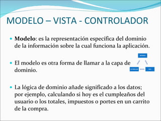 MODELO – VISTA - CONTROLADOR Modelo : es la representación específica del dominio de la información sobre la cual funciona la aplicación.  El modelo es otra forma de llamar a la capa de dominio.  La lógica de dominio añade significado a los datos; por ejemplo, calculando si hoy es el cumpleaños del usuario o los totales, impuestos o portes en un carrito de la compra. 