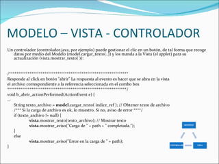 MODELO – VISTA - CONTROLADOR Un controlador (controlador.java, por ejemplo) puede gestionar el clic en un botón, de tal forma que recoge datos por medio del Modelo (model.cargar_texto(..)) y los manda a la Vista (el applet) para su actualización (vista.mostrar_texto( )):  /****************************************************************  Responde al click en botón "abrir" La respuesta al evento es hacer que se abra en la vista  el archivo correspondiente a la referencia seleccionada en el combo box ****************************************************************/  void b_abrir_actionPerformed(ActionEvent e) {  … String texto_archivo =  model .cargar_texto( indice_ref ); // Obtener texto de archivo  /*** Si la carga de archivo es ok, lo muestro. Si no, aviso de error ****/  if (texto_archivo != null) {  vista .mostrar_texto(texto_archivo); // Mostrar texto  vista .mostrar_aviso("Carga de " + path + " completada."); } else vista .mostrar_aviso("Error en la carga de " + path); }  