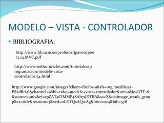 MODELO – VISTA - CONTROLADOR BIBLIOGRAFIA: http://www.fdi.ucm.es/profesor/jpavon/poo/2.14.MVC.pdf http://www.webtutoriales.com/tutoriales/programacion/modelo-vista-controlador.54.html http://www.google.com/images?client=firefox-a&rls=org.mozilla:es-ES:official&channel=s&hl=es&q=modelo+vista+controlador&um=1&ie=UTF-8&source=univ&ei=epZATaCIMMP48Ab71JDTBA&sa=X&oi=image_result_group&ct=title&resnum=3&ved=0CDYQsAQwAg&biw=1024&bih=578 