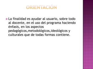  Lafinalidad es ayudar al usuario, sobre todo
 al docente, en el uso del programa haciendo
 énfasis, en los aspectos
 pedagógicos,metodológicos,ideológicos y
 culturales que de todas formas contiene.
 