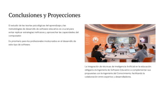 Conclusiones y Proyecciones
El estudio de las teorías psicológicas del aprendizaje y las
metodologías de desarrollo de software educativo es crucial para
evitar replicar estrategias ineficaces y aprovechar las capacidades del
computador.
Es prioritario para los profesionales involucrados en el desarrollo de
este tipo de software.
La integración de técnicas de Inteligencia Artificial en la educación
obligará a la Ingeniería de Software Educativo a complementar sus
propuestas con la Ingeniería del Conocimiento, facilitando la
colaboración entre expertos y desarrolladores.
 