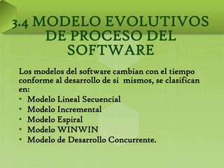 3.4 MODELO EVOLUTIVOS
     DE PROCESO DEL
       SOFTWARE
Los modelos del software cambian con el tiempo
conforme al desarrollo de si mismos, se clasifican
en:
• Modelo Lineal Secuencial
• Modelo Incremental
• Modelo Espiral
• Modelo WINWIN
• Modelo de Desarrollo Concurrente.
 