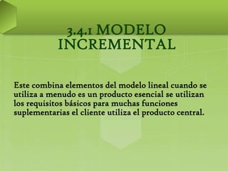 3.4.1 MODELO
            INCREMENTAL

Este combina elementos del modelo lineal cuando se
utiliza a menudo es un producto esencial se utilizan
los requisitos básicos para muchas funciones
suplementarias el cliente utiliza el producto central.
 