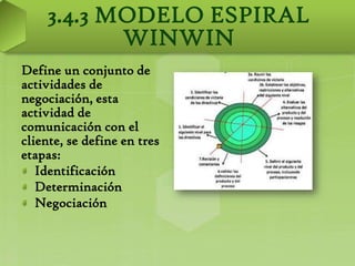 3.4.3 MODELO ESPIRAL
           WINWIN
Define un conjunto de
actividades de
negociación, esta
actividad de
comunicación con el
cliente, se define en tres
etapas:
   Identificación
   Determinación
   Negociación
 