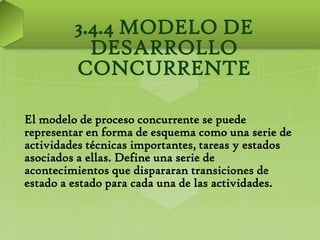 3.4.4 MODELO DE
           DESARROLLO
         CONCURRENTE

El modelo de proceso concurrente se puede
representar en forma de esquema como una serie de
actividades técnicas importantes, tareas y estados
asociados a ellas. Define una serie de
acontecimientos que dispararan transiciones de
estado a estado para cada una de las actividades.
 