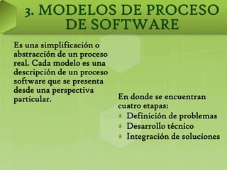 3. MODELOS DE PROCESO
       DE SOFTWARE
Es una simplificación o
abstracción de un proceso
real. Cada modelo es una
descripción de un proceso
software que se presenta
desde una perspectiva
particular.                 En donde se encuentran
                            cuatro etapas:
                              Definición de problemas
                              Desarrollo técnico
                              Integración de soluciones
 