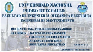 UNIVERSIDAD NACIONAL
PEDRO RUIZ GALLO
FACULTAD DE INGENIERIA MECANICA ELECTRICA
INGENIERIA DE MANTENIMIENTO
DOCENTE: ING. TELLO RODRIGUEZ JORGE
ALUMNOS: AGURTO SANTOS DANFER
Calderón Becerra Marco
MAYANGA TINEO EDER
SOSA TAPIA JHONATHAN

CICLO 2014 – E

LAMBAYEQUE 24 DE ENERO 2014

 