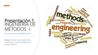 Presentación 1:
INGENIERÍA DE
MÉTODOS I
Que es la ingeniería de métodos 👷🏻♀👷🏻♂ - YouTube
Presenta: Dr. Ing. Ángel Francisco Villalpando Reyna
Correo Electrónico : angelvillalpando82@gmail.com
Whatsapp: 8448087172
 