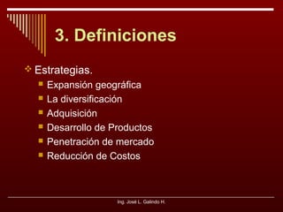 3. Definiciones
 Estrategias.







Expansión geográfica
La diversificación
Adquisición
Desarrollo de Productos
Penetración de mercado
Reducción de Costos

Ing. José L. Galindo H.

 