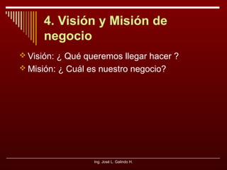 4. Visión y Misión de
negocio
 Visión: ¿ Qué queremos llegar hacer ?
 Misión: ¿ Cuál es nuestro negocio?

Ing. José L. Galindo H.

 