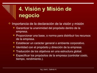 4. Visión y Misión de
negocio
 Importancia de la declaración de la visión y misión









Garantizar la unanimidad del propósito dentro de la
empresa.
Proporcionar una base, o norma para distribuir los recursos
de la empresa.
Establecer un carácter general o ambiente corporativo.
Identidad con el propósito y dirección de la empresa.
Traducción de los objetivos en una estructura global.
Especificar los propósitos de la empresa (controlar costo,
tiempo, rendimiento.).

Ing. José L. Galindo H.

 