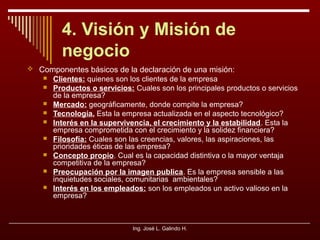 4. Visión y Misión de
negocio
 Componentes básicos de la declaración de una misión:










Clientes: quienes son los clientes de la empresa
Productos o servicios: Cuales son los principales productos o servicios
de la empresa?
Mercado: geográficamente, donde compite la empresa?
Tecnología. Esta la empresa actualizada en el aspecto tecnológico?
Interés en la supervivencia, el crecimiento y la estabilidad. Esta la
empresa comprometida con el crecimiento y la solidez financiera?
Filosofía: Cuales son las creencias, valores, las aspiraciones, las
prioridades éticas de las empresa?
Concepto propio. Cual es la capacidad distintiva o la mayor ventaja
competitiva de la empresa?
Preocupación por la imagen publica. Es la empresa sensible a las
inquietudes sociales, comunitarias ambientales?
Interés en los empleados: son los empleados un activo valioso en la
empresa?

Ing. José L. Galindo H.

 
