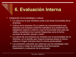 6. Evaluación Interna
 Integración de la estrategia y cultura







La cultura es la que mantiene unida a las áreas funcionales de la
empresa.
Cultura de la empresa: Es un patrón de comportamiento que
adquiere una empresa conforme sobrelleva sus problemas de
adaptación externa e interna y que ha funcionado bien para ser
válida y enseñarla a los nuevos integrantes como la forma
correcta de percibir, pensar y sentir.
La cultura de una empresa se compara con la personalidad de un
individuo, en el sentido que ninguna empresa posee la misma
cultura ni ningún individuo tiene la misma personalidad.
Los productos culturales son palancas que los estrategas usan
para mover y dirigir las actividades de la formulación,
implantación y evaluación de la estrategia.
Ing. José L. Galindo H.

 