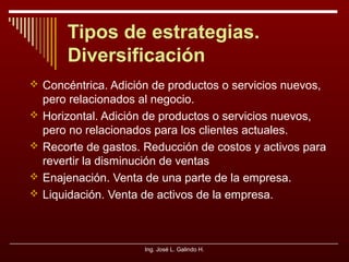 Tipos de estrategias.
Diversificación
 Concéntrica. Adición de productos o servicios nuevos,





pero relacionados al negocio.
Horizontal. Adición de productos o servicios nuevos,
pero no relacionados para los clientes actuales.
Recorte de gastos. Reducción de costos y activos para
revertir la disminución de ventas
Enajenación. Venta de una parte de la empresa.
Liquidación. Venta de activos de la empresa.

Ing. José L. Galindo H.

 