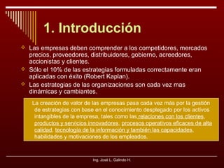 1. Introducción
 Las empresas deben comprender a los competidores, mercados

precios, proveedores, distribuidores, gobierno, acreedores,
accionistas y clientes.
 Sólo el 10% de las estrategias formuladas correctamente eran
aplicadas con éxito (Robert Kaplan).
 Las estrategias de las organizaciones son cada vez mas
dinámicas y cambiantes.

La creación de valor de las empresas pasa cada vez más por la gestión
de estrategias con base en el conocimiento desplegado por los activos
intangibles de la empresa, tales como las relaciones con los clientes,
productos y servicios innovadores, procesos operativos eficaces de alta
calidad, tecnología de la información y también las capacidades,
habilidades y motivaciones de los empleados.

Ing. José L. Galindo H.

 
