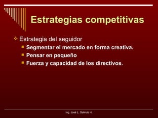 Estrategias competitivas
 Estrategia del seguidor




Segmentar el mercado en forma creativa.
Pensar en pequeño
Fuerza y capacidad de los directivos.

Ing. José L. Galindo H.

 