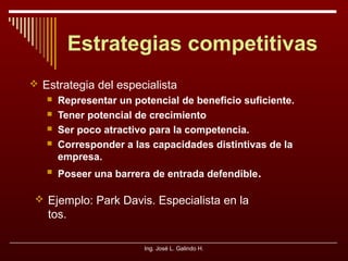 Estrategias competitivas
 Estrategia del especialista







Representar un potencial de beneficio suficiente.
Tener potencial de crecimiento
Ser poco atractivo para la competencia.
Corresponder a las capacidades distintivas de la
empresa.
Poseer una barrera de entrada defendible.

 Ejemplo: Park Davis. Especialista en la

tos.
Ing. José L. Galindo H.

 