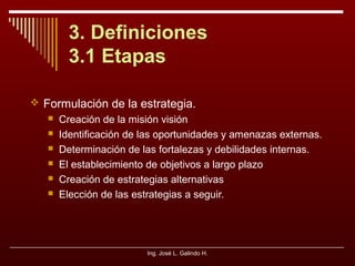 3. Definiciones
3.1 Etapas
 Formulación de la estrategia.







Creación de la misión visión
Identificación de las oportunidades y amenazas externas.
Determinación de las fortalezas y debilidades internas.
El establecimiento de objetivos a largo plazo
Creación de estrategias alternativas
Elección de las estrategias a seguir.

Ing. José L. Galindo H.

 