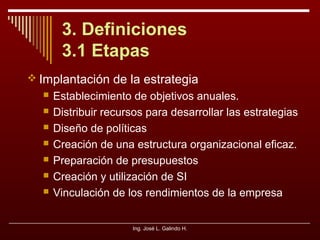 3. Definiciones
3.1 Etapas
 Implantación de la estrategia








Establecimiento de objetivos anuales.
Distribuir recursos para desarrollar las estrategias
Diseño de políticas
Creación de una estructura organizacional eficaz.
Preparación de presupuestos
Creación y utilización de SI
Vinculación de los rendimientos de la empresa
Ing. José L. Galindo H.

 