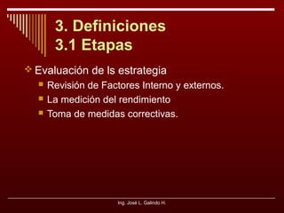 3. Definiciones
3.1 Etapas
 Evaluación de ls estrategia




Revisión de Factores Interno y externos.
La medición del rendimiento
Toma de medidas correctivas.

Ing. José L. Galindo H.

 
