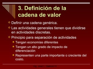 3. Definición de la
cadena de valor
 Definir una cadena genérica.
 Las actividades generales tienen que dividirse

en actividades discretas.
 Principio para separación de actividades





Tengan economías diferentes
Tengan un alto grado de impacto de
diferenciación
Representen una parte importante o creciente del
costo.
Ing. José L. Galindo H.

 
