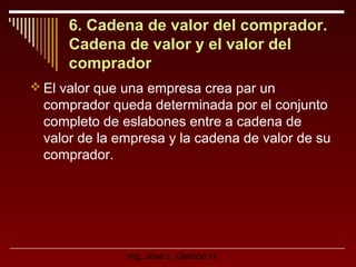 6. Cadena de valor del comprador.
Cadena de valor y el valor del
comprador
 El valor que una empresa crea par un

comprador queda determinada por el conjunto
completo de eslabones entre a cadena de
valor de la empresa y la cadena de valor de su
comprador.

Ing. José L. Galindo H.

 