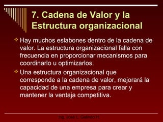 7. Cadena de Valor y la
Estructura organizacional
 Hay muchos eslabones dentro de la cadena de

valor. La estructura organizacional falla con
frecuencia en proporcionar mecanismos para
coordinarlo u optimizarlos.
 Una estructura organizacional que
corresponde a la cadena de valor, mejorará la
capacidad de una empresa para crear y
mantener la ventaja competitiva.

Ing. José L. Galindo H.

 